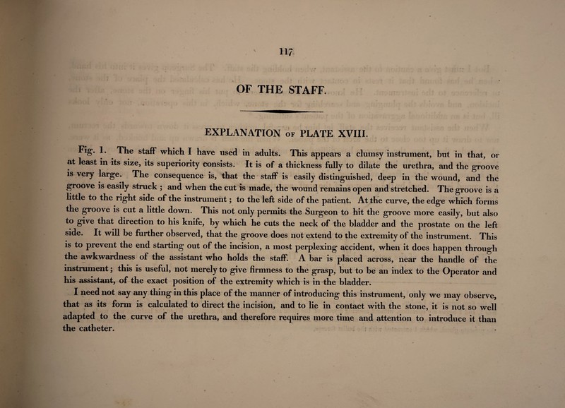 11/ OF THE STAFF. EXPLANATION of PLATE XVIII. Fig*. 1. The staff which I have used in adults. This appears a clumsy instrument, but in that, or at least in its size, its superiority consists. It is of a thickness fully to dilate the urethra, and the groove is very large. The consequence is, that the staff is easily distinguished, deep in the wound, and the groove is easily struck ; and when the cut is made, the wound remains open and stretched. The groove is a little to the right side of the instrument; to the left side of the patient. At the curve, the edge which forms the groove is cut a little down. This not only permits the Surgeon to hit the groove more easily, but also to give that direction to his knife, by which he cuts the neck of the bladder and the prostate on the left side. It will be further observed, that the groove does not extend to the extremity of the instrument. This is to prevent the end starting out of the incision, a most perplexing accident, when it does happen through the awkwardness of the assistant who holds the staff. A bar is placed across, near the handle of the instrument; this is useful, not merely to give firmness to the grasp, but to be an index to the Operator and his assistant, of the exact position of the extremity which is in the bladder. I need not say any thing in this place of the manner of introducing this instrument, only we may observe, that as its form is calculated to direct the incision, and to lie in contact with the stone, it is not so well adapted to the curve of the urethra, and therefore requires more time and attention to introduce it than the catheter.