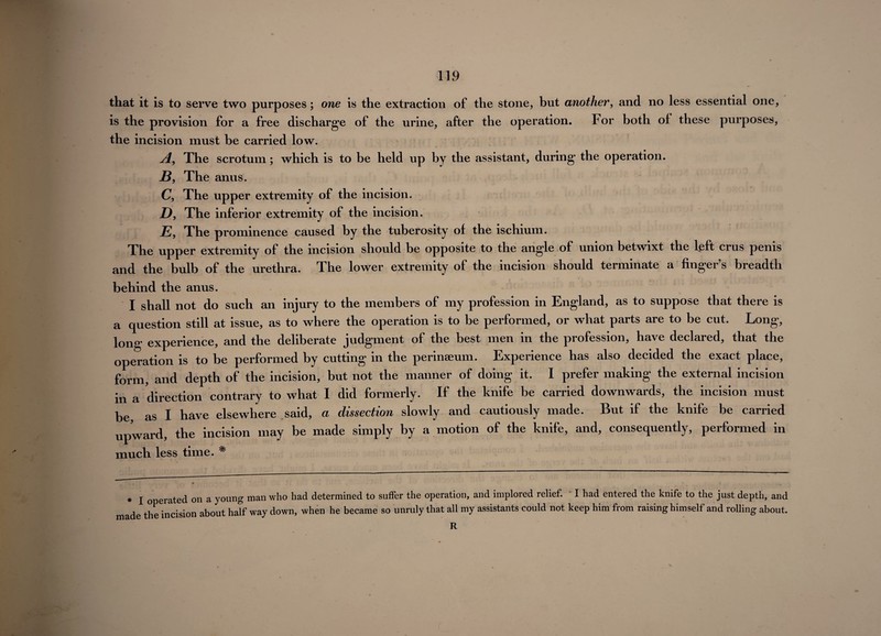 that it is to serve two purposes; one is the extraction of the stone, but another, and no less essential one, is the provision for a free discharge of the urine, after the operation. For both of these purposes, the incision must be carried low. yi, The scrotum ; which is to be held up by the assistant, during the operation. B, The anus. C, The upper extremity of the incision. D, The inferior extremity of the incision. E, The prominence caused by the tuberosity of the ischium. The upper extremity of the incision should be opposite to the angle of union betwixt the left ci us penis and the bulb of the urethra. The lower extremity of the incision should terminate a finger’s breadth behind the anus. I shall not do such an injury to the members of my profession in England, as to suppose that there is a question still at issue, as to where the operation is to be performed, or what parts are to be cut. Long, long experience, and the deliberate judgment of the best men in the profession, have declared, that the operation is to be performed by cutting in the perinaeum. Experience has also decided the exact place, form, and depth of the incision, but not the manner of doing it. 1 prefer making the external incision in a direction contrary to what I did formerly. If the knife be carried downwards, the incision must be as I have elsewhere said, a dissection slowly and cautiously made. But if the knife be carried upward, the incision may be made simply by a motion of the knife, and, consequently, performed in much less time. * « I operated on a young man who had determined to suffer the operation, and implored relief. I had entered the knife to the just depth, and made the incision about half way down, when he became so unruly that all my assistants could not keep him from raising himself and rolling about. R