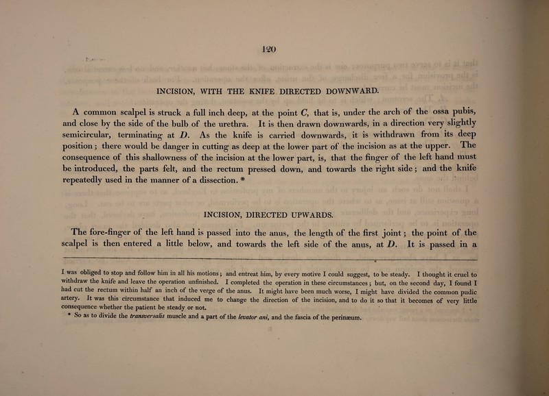 II * * * * 620 INCISION, WITH THE KNIFE DIRECTED DOWNWARD. A common scalpel is struck a full inch deep, at the point C, that is, under the arch of the ossa pubis, and close by the side of the bulb of the urethra. It is then drawn downwards, in a direction very slightly semicircular, terminating at D. As the knife is carried downwards, it is withdrawn from its deep position; there would be danger in cutting as deep at the lower part of the incision as at the upper. The consequence of this shallowness of the incision at the lower part, is, that the finger of the left hand must be introduced, the parts felt, and the rectum pressed down, and towards the right side; and the knife repeatedly used in the manner of a dissection. # INCISION, DIRECTED UPWARDS. The fore-finger of the left hand is passed into the anus, the length of the first joint; the point of the scalpel is then entered a little below, and towards the left side of the anus, at D. It is passed in a I was obliged to stop and follow him in all his motions; and entreat him, by every motive I could suggest, to be steady. I thought it cruel to withdraw the knife and leave the operation unfinished. I completed the operation in these circumstances ; but, on the second day, I found I had cut the rectum within half an inch of the verge of the anus. It might have been much worse, I might have divided the common pudic artery. It was this circumstance that induced me to change the direction of the incision, and to do it so that it becomes of very little consequence whether the patient be steady or not. * So as to divide the transversails muscle and a part of the levator ant, and the fascia of the perinaeum.