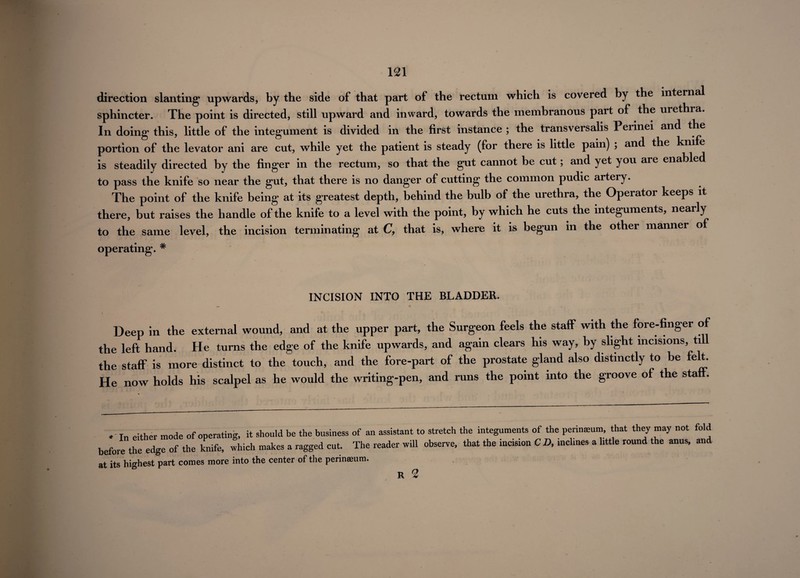 direction slanting* upwards, by the side of that part of the rectum which is covered by the internal sphincter. The point is directed, still upward and inward, towards the membranous part of the urethra. In doing this, little of the integument is divided in the first instance ; the transversalis Perinei and the portion of the levator ani are cut, while yet the patient is steady (for there is little pain) ; and the knife is steadily directed by the finger in the rectum, so that the gut cannot be cut; and yet you are enabled to pass the knife so near the gut, that there is no danger of cutting the common pudic artery. The point of the knife being at its greatest depth, behind the bulb of the urethra, the Operator keeps it there, but raises the handle of the knife to a level with the point, by which he cuts the integuments, nearly to the same level, the incision terminating at C, that is, where it is begun in the other manner of operating. # INCISION INTO THE BLADDER. Deep in the external wound, and at the upper part, the Surgeon feels the staff with the fore-finger of the left hand. He turns the edge of the knife upwards, and again clears his way, by slight incisions, til the staff is more distinct to the touch, and the fore-part of the prostate gland also distinctly to be felt. He now holds his scalpel as he would the writing-pen, and runs the point into the groove of the staff. 1„ either mode of operating, it should be the business of an assistant to stretch the integuments of the perineum that they may not fold before the edge of the knife, which makes a ragged cut. The reader will observe, that the incision CD, inclines a little round the anus, and at its highest part comes more into the center of the perinmum. R 2