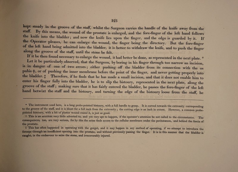 kept steady in the groove of the staff, whilst the Surgeon carries the handle of the knife away from the staff. By this means, the wound of the prostate is enlarged, and the fore-finger of the left hand follows the knife into the bladder; and now the knife lies upon the finger, and the edge is guarded by it. If the Operator pleases, he can enlarge the wound, the finger being the directory. But the fore-finger of the left hand being admitted into the bladder, it is better to withdraw the knife, and to push the fino er along the groove of the staff, until the stone be felt. & If it be then found necessary to enlarge the wound, it had better be done, as represented in the next plate. # .Let it be particularly observed, that the Surgeon, by boring in his finger through too narrow an incision, is in danger of one of two errors; either pushing off the bladder from its connection with the os pubis , or of pushing the inner membrane before the point of the finger, and never getting properly into the bladder. + Therefore, if he finds that he has made a small incision, and that it does not enable him to enter his finger fully into the bladder, he is to slip the bistoury, represented in the next plate, along the groove of the staff; making sure that it has fairly entered the bladder, he passes the fore-finger of the left hand betwixt the staff and the bistoury, and turning the edge of the bistoury loose from the staff, he The instiument used here, is a long probe-pointed bistoury, with a full handle to grasp. It is curved towards the extremity corresponding to the groove of the stafl, and it is blunt for a full inch from the extremity ; the cutting edge is an inch in extent. However, a common probe- pointed bistoury, with a bit of plaster wound round it, is just as good. t This is an accident very little adverted to, and yet very apt to happen, if the operator’s attention be not called to the circumstance. The consequences, too, are very serious, for by this the urine finds access to the cellular membrane under the peritonaeum, and behind the fascia of the prostate. t This has often happened in operating with the gorget, and it may happen in any method of operating, if we attempt to introduce the forceps through an insufficient opening into the prostate, and without previously passing the finger. It is in this manner that the bladder is caught; in the endeavour to seize the stone, and irrecoverably injured.