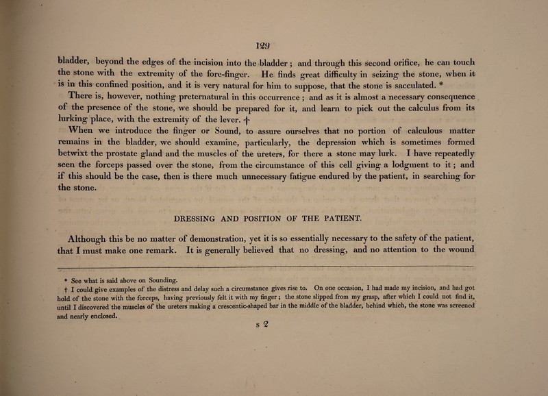 199 bladder, beyond the edges of the incision into the bladder ; and through this second orifice, he can touch the stone with the extremity of the fore-finger. He finds great difficulty in seizing the stone, when it is in this confined position, and it is very natural for him to suppose, that the stone is sacculated. * There is, however, nothing preternatural in this occurrence ; and as it is almost a necessary consequence of the presence of the stone, we should be prepared for it, and learn to pick out the calculus from its lurking place, with the extremity of the lever, -f- When we introduce the finger or Sound, to assure ourselves that no portion of calculous matter remains in the bladder, we should examine, particularly, the depression which is sometimes formed betwixt the prostate gland and the muscles of the ureters, for there a stone may lurk. I have repeatedly seen the forceps passed over the stone, from the circumstance of this cell giving a lodgment to it; and if this should be the case, then is there much unnecessary fatigue endured by the patient, in searching for the stone. DRESSING AND POSITION OF THE PATIENT. Although this be no matter of demonstration, yet it is so essentially necessary to the safety of the patient, that I must make one remark. It is generally believed that no dressing, and no attention to the wound * See what is said above on Sounding. t I could give examples of the distress and delay such a circumstance gives rise to. On one occasion, I had made my incision, and had got hold of the stone with the forceps, having previously felt it with my finger ; the stone slipped from my grasp, after which I could not find it, until I discovered the muscles Of the ureters making a crescentic-shaped bar in the middle of the bladder, behind which, the stone was screened and nearly enclosed. $ 2