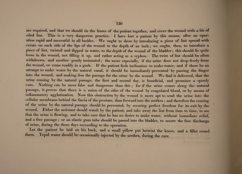 are required, and that we should tie the knees of the patient together, and cover the wound with a bit of oiled lint. This is a very dangerous practice. I have lost a patient by this means, after an oper¬ ation rapid and successful in all besides. We ought to dress by introducing a piece of lint spread with cerate on each side of the lips of the wound to the depth of an inch ; we ought, then, to introduce a piece of lint, twisted and dipped in water, to the depth of the wound of the bladder; this should lie quite loose in the wound, not filling it up, and rather acting as a syphon. The twist of lint should be often withdrawn, and another gently insinuated; the more especially, if the urine does not drop freely from the wound, or come readily in a gush. If the patient feels inclination to make water, and if there be an attempt to make water by the natural canal, it should be immediately prevented by passing the finger into the wound, and making free the passage for the urine by the wound. We find it delivered, that the urine coming by the natural passage, the first and second day, is beneficial, and promises a speedy cure. Nothing can be more false and dangerous than this ; for if the urine comes along the natural passage, it proves that there is a union of the sides of the wound by coagulated blood, or by means of inflammatory agglutination. Now this obstruction by the wound is more apt to send the urine into the cellular membrane behind the fascia of the prostate, than forward into the urethra ; and therefore the coming of the urine by the natural passage should be prevented, by securing perfect freedom for its exit by the wound. Either the assistant should watch by the patient, and take away the lint from time to time, to see that the urine is flowing, and to take care that he has no desire to make water, without immediate relief, and a fiee passage 5 or an elastic gum tube should be passed into the bladder, to secure the free discharge of urine, during the three days succeeding to the operation. Let the patient be laid on his back, and a small pillow put betwixt the knees, and a fillet round them. Tepid water should be occasionally injected by the urethra, during the cure.