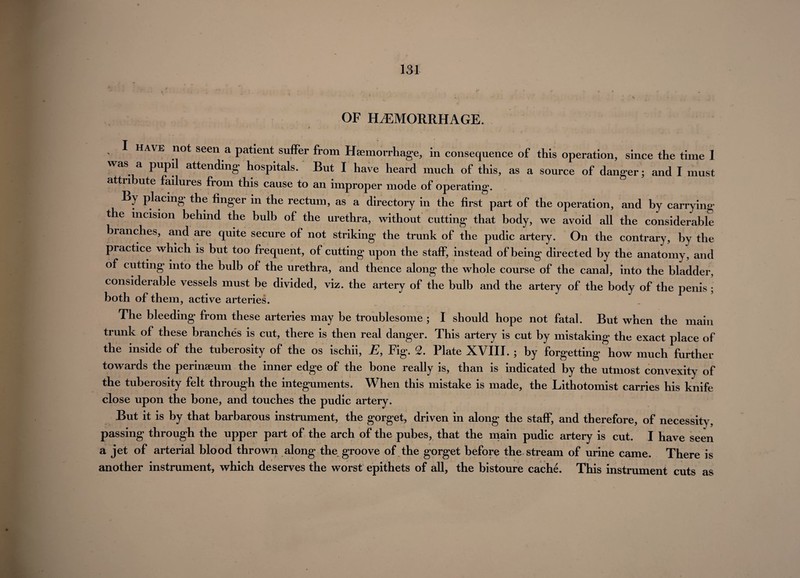 OF HAEMORRHAGE. I HAVE not seen a patient suffer from Hfemorrhage, in consequence of this operation, since the time 1 was a pupi attending hospitals. But I have heard much of this, as a source of danger; and I must attn ute ailures from this cause to an improper mode of operating*. By placing the linger in the rectum, as a directory in the first part of the operation, and by carrying the incision behind the bulb of the urethra, without cutting that body, we avoid all the considerable branches, and are quite secure of not striking the trunk of the pudic artery. On the contrary, by the practice which is but too frequent, of cutting upon the staff, instead of being directed by the anatomy, and of cutting into the bulb of the urethra, and thence along the whole course of the canal, into the bladder, considerable vessels must be divided, viz. the artery of the bulb and the artery of the body of the penis ; both of them, active arteries. The bleeding from these arteries may be troublesome ; I should hope not fatal. But when the main trunk of these branches is cut, there is then real danger. This artery is cut by mistaking the exact place of the inside of the tuberosity of the os ischii, E, Fig. 2. Plate XVIII. ; by forgetting how much further towards the perinaeum the inner edge of the bone really is, than is indicated by the utmost convexity of the tuberosity felt through the integuments. When this mistake is made, the Lithotomist carries his knife close upon the bone, and touches the pudic artery. But it is by that barbarous instrument, the gorget, driven in along the staff, and therefore, of necessity, passing through the upper part of the arch of the pubes, that the main pudic artery is cut. I have seen a jet of arterial blood thrown along the groove of the gorget before the stream of urine came. There is another instrument, which deserves the worst epithets of all, the bistoure cache. This instrument cuts as