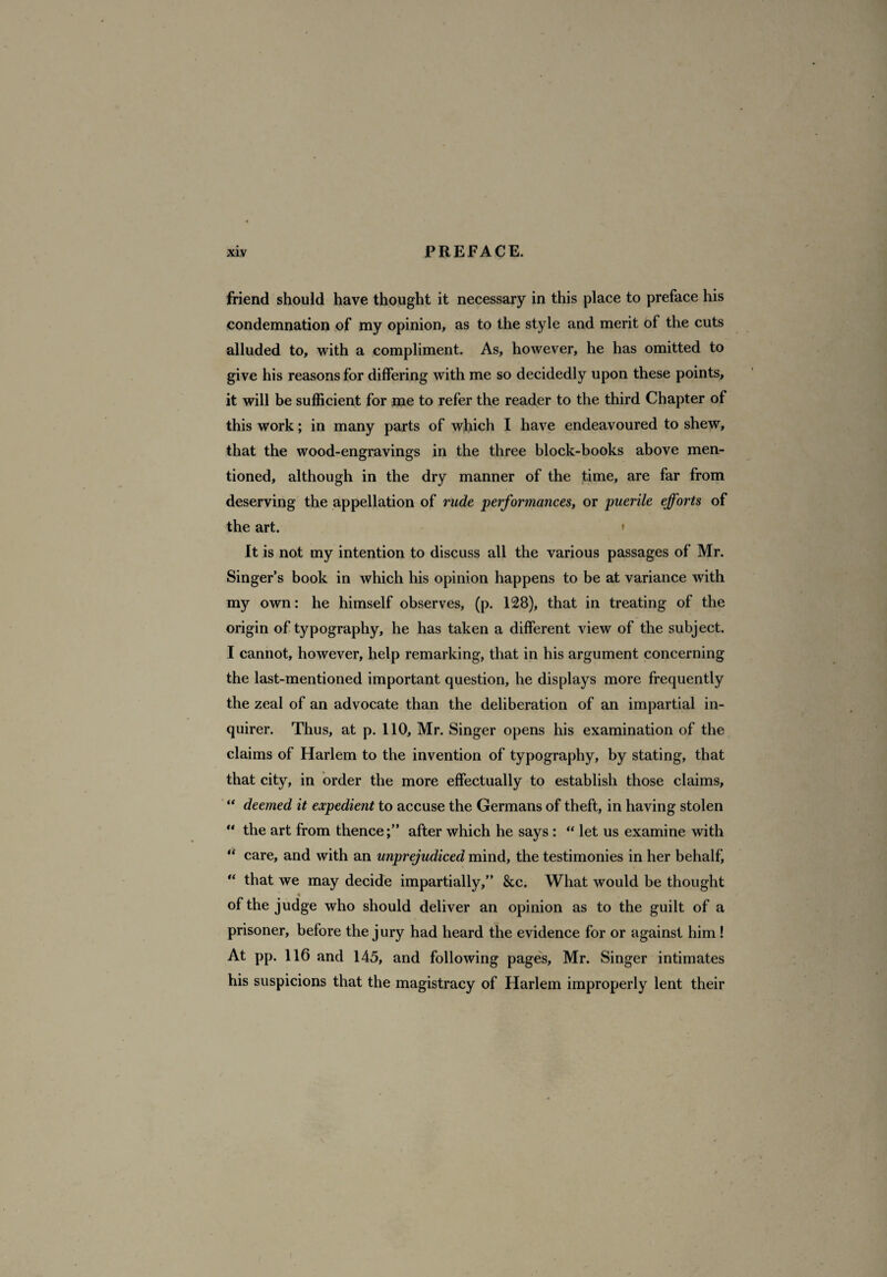 friend should have thought it necessary in this place to preface his condemnation of my opinion, as to the style and merit of the cuts alluded to, with a compliment. As, however, he has omitted to give his reasons for differing with me so decidedly upon these points, it will be sufficient for me to refer the reader to the third Chapter of this work; in many parts of which I have endeavoured to shew, that the wood-engravings in the three block-books above men¬ tioned, although in the dry manner of the time, are far from deserving the appellation of rude performances, or puerile efforts of the art. * It is not my intention to discuss all the various passages of Mr. Singer’s book in which his opinion happens to be at variance with my own: he himself observes, (p. 128), that in treating of the origin of typography, he has taken a different view of the subject. I cannot, however, help remarking, that in his argument concerning the last-mentioned important question, he displays more frequently the zeal of an advocate than the deliberation of an impartial in¬ quirer. Thus, at p. 110, Mr. Singer opens his examination of the claims of Harlem to the invention of typography, by stating, that that city, in order the more effectually to establish those claims, “ deemed it expedient to accuse the Germans of theft, in having stolen “ the art from thence;” after which he says : “ let us examine with “ care, and with an unprejudiced mind, the testimonies in her behalf, “ that we may decide impartially,” &c. What would be thought of the judge who should deliver an opinion as to the guilt of a prisoner, before the jury had heard the evidence for or against him ! At pp. 116 and 145, and following pages, Mr. Singer intimates his suspicions that the magistracy of Harlem improperly lent their