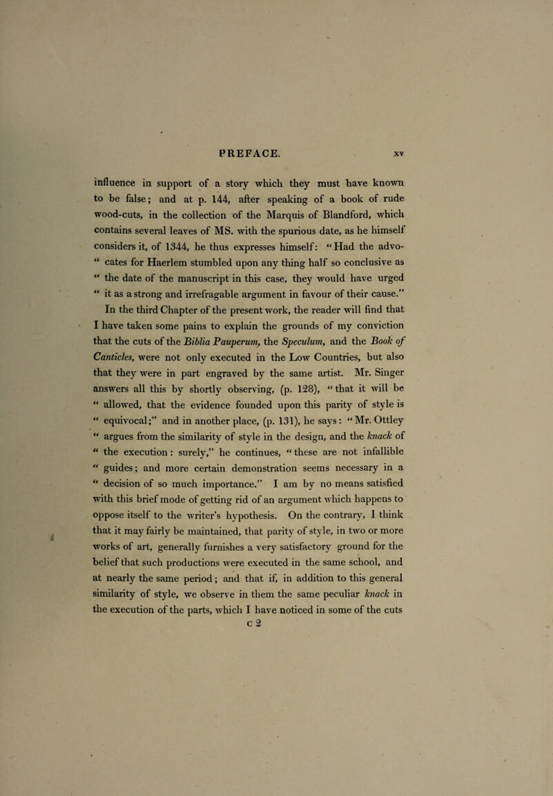 influence in support of a story which they must have known to be false; and at p. 144, after speaking of a book of rude wood-cuts, in the collection of the Marquis of Blandford, which contains several leaves of MS. with the spurious date, as he himself considers it, of 1344, he thus expresses himself: “Had the advo- “ cates for Haerlem stumbled upon any thing half so conclusive as “ the date of the manuscript in this case, they would have urged “ it as a strong and irrefragable argument in favour of their cause. In the third Chapter of the present work, the reader will find that I have taken some pains to explain the grounds of my conviction that the cuts of the Biblia Pauperum, the Speculum, and the Book of Canticles, were not only executed in the Low Countries, but also that they were in part engraved by the same artist. Mr. Singer answers all this by shortly observing, (p. 128), “that it will be “ allowed, that the evidence founded upon this parity of style is “ equivocal;” and in another place, (p. 131), he says: “Mr. Ottley “ argues from the similarity of style in the design, and the knack of “ the execution: surely,” he continues, “ these are not infallible “ guides; and more certain demonstration seems necessary in a “ decision of so much importance.” I am by no means satisfied with this brief mode of getting rid of an argument which happens to oppose itself to the writer’s hypothesis. On the contrary, I think that it may fairly be maintained, that parity of style, in two or more works of art, generally furnishes a very satisfactory ground for the belief that such productions were executed in the same school, and at nearly the same period; and that if, in addition to this general similarity of style, we observe in them the same peculiar knack in the execution of the parts, which I have noticed in some of the cuts c 2