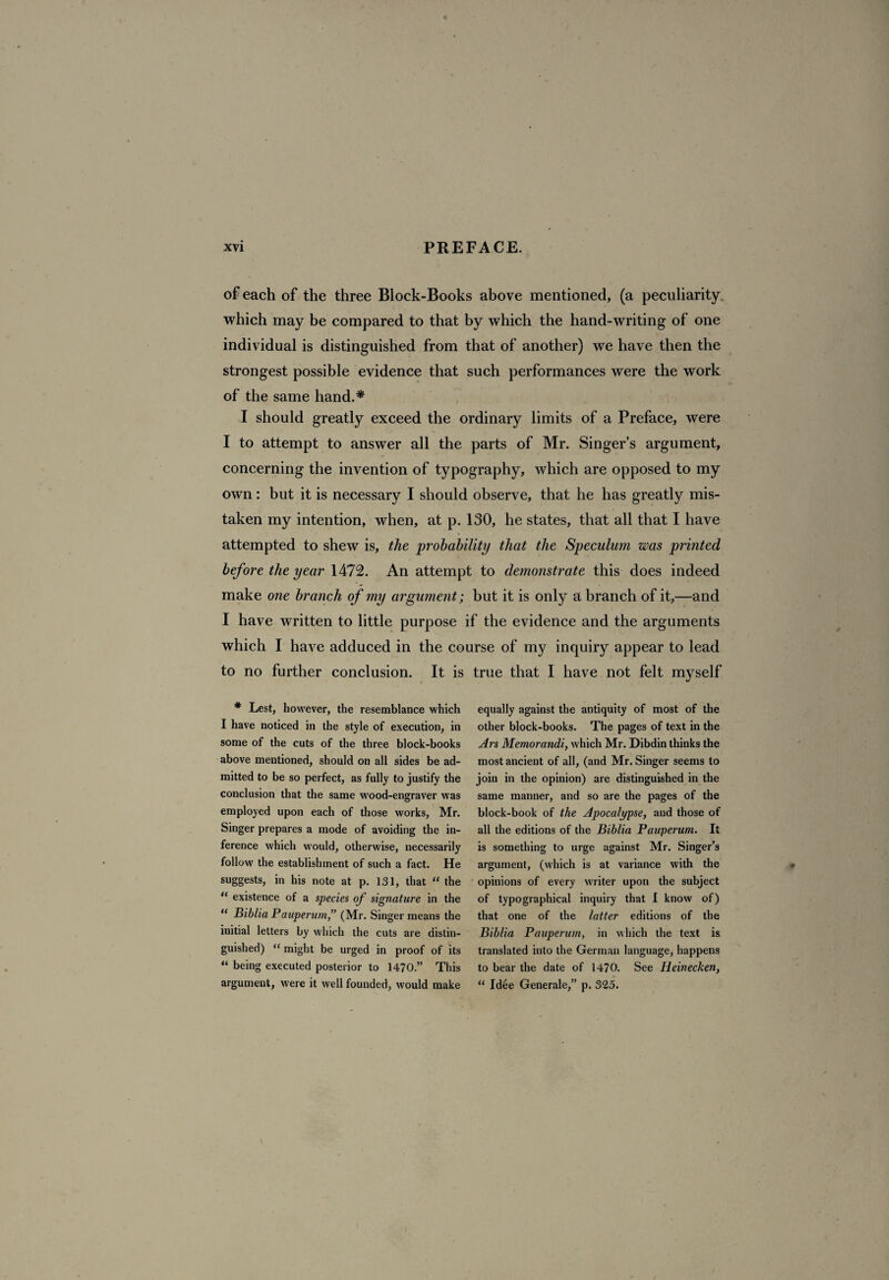 of each of the three Block-Books above mentioned, (a peculiarity which may be compared to that by which the hand-writing of one individual is distinguished from that of another) we have then the strongest possible evidence that such performances were the work of the same hand.* I should greatly exceed the ordinary limits of a Preface, were I to attempt to answer all the parts of Mr. Singer’s argument, concerning the invention of typography, which are opposed to my own: but it is necessary I should observe, that he has greatly mis¬ taken my intention, when, at p. 130, he states, that all that I have attempted to shew is, the probability that the Speculum was printed before the year 1472. An attempt to demonstrate this does indeed make one branch of my argument; but it is only a branch of it,—and I have written to little purpose if the evidence and the arguments which I have adduced in the course of my inquiry appear to lead to no further conclusion. It is true that I have not felt myself * Lest, however, the resemblance which I have noticed in the style of execution, in some of the cuts of the three block-books above mentioned, should on all sides be ad¬ mitted to be so perfect, as fully to justify the conclusion that the same wood-engraver was employed upon each of those works, Mr. Singer prepares a mode of avoiding the in¬ ference which would, otherwise, necessarily follow the establishment of such a fact. He suggests, in his note at p. 131, that “ the “ existence of a species of signature in the “ Biblia Pauperum,” (Mr. Singer means the initial letters by which the cuts are distin¬ guished) “ might be urged in proof of its “ being executed posterior to 1470.” This argument, were it well founded, would make equally against the antiquity of most of the other block-books. The pages of text in the Ars Memorandi, which Mr. Dibdin thinks the most ancient of all, (and Mr. Singer seems to join in the opinion) are distinguished in the same manner, and so are the pages of the block-book of the Apocalypse, and those of all the editions of the Biblia Pauperum. It is something to urge against Mr. Singer’s argument, (which is at variance with the opinions of every writer upon the subject of typographical inquiry that I know of) that one of the latter editions of the Biblia Pauperum, in which the text is translated into the German language, happens to bear the date of 1470. See Iieinecken, “ Idee Generale,” p. 325.