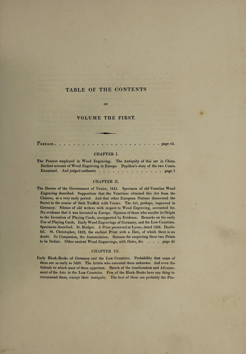 TABLE OF THE CONTENTS OF VOLUME THE FIRST. Preface.page vii. CHAPTER I. The Process employed in Wood Engraving. The Antiquity of this art in China. Earliest account of Wood Engraving in Europe. Papillon’s story of the two Cunio. Examined. And judged authentic.page 1 CHAPTER II. The Decree of the Government of Venice, 1441. Specimen of old Venetian Wood Engraving described. Supposition that the Venetians obtained this Art from the Chinese, at a very early period. And that other European Nations discovered the Secret in the course of their Traffick with Venice. The Art, perhaps, improved in Germany. Silence of old writers with respect to Wood Engraving, accounted for. No evidence that it was invented in Europe. Opinion of those who ascribe its Origin to the Invention of Playing Cards, unsupported by Evidence. Remarks on the early Use of Playing Cards. Early Wood Engravings of Germany, and the Low Countries. Specimens described. St. Bridget. A Print preserved at Lyons, dated 1384. Doubt¬ ful. St. Christopher, 1423, the earliest Print with a Date, of which there is no doubt. Its Companion, the Annunciation. Reasons for suspecting these two Prints to be Italian. Other ancient Wood Engravings, with Dates, &c. . . . page 46 CHAPTER III. Early Block-Books of Germany and the Low Countries. Probability that some of them are as early as 1420. The Artists who executed them unknown. And even the- Schools to which most of them appertain. Sketch of the Amelioration and Advance¬ ment of the Arts in the Low Countries. Few of the Block-Books have any thing to recommend them, except their Antiquity. The best of them are probably the Pro-