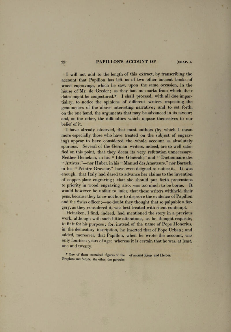 I will not add to the length of this extract, by transcribing the account that Papillon has left us of two other ancient books of wood engravings, which he saw, upon the same occasion, in the house of Mr. de Greder; as they had no marks from which their dates might be conjectured.* I shall proceed, with all due impar¬ tiality, to notice the opinions of different writers respecting the genuineness of the above interesting narrative; and to set forth, on the one hand, the arguments that may be advanced in its favour; and, on the other, the difficulties which oppose themselves to our belief of it. I have already observed, that most authors (by which I mean more especially those who have treated on the subject of engrav¬ ing) appear to have considered the whole account as absolutely spurious. Several of the German writers, indeed, are so well satis¬ fied on this point, that they deem its very refutation unnecessary. Neither Heineken, in his “ Idee Generale,” and “ Dictionnaire des “ Artistes,”—nor Huber, in his “ Manuel des Amateurs,” nor Bartsch, in his “ Peintre Graveur,” have even deigned to notice it. It was enough, that Italy had dared to advance her claims to the invention of copper-plate engraving; that she should put forth pretensions to priority in wood engraving also, was too much to be borne. It would however be unfair to infer, that these writers withheld their pens, because they knew not how to disprove the evidence of Papillon and the Swiss officer;—no doubt they thought that so palpable a for¬ gery, as they considered it, was best treated with silent contempt. Heineken, I find, indeed, had mentioned the story in a previous work, although with such little alterations, as he thought requisite, to fit it for his purpose; for, instead of the name of Pope Honorius, in the dedicatory inscription, he inserted that of Pope Urban; and added, moreover, that Papillon, when he wrote the account, was only fourteen years of age; whereas it is certain that he was, at least, one and twenty. * One of them contained figures of the of ancient Kings and Heroes. Prophets and Sibyls; the other, the portraits