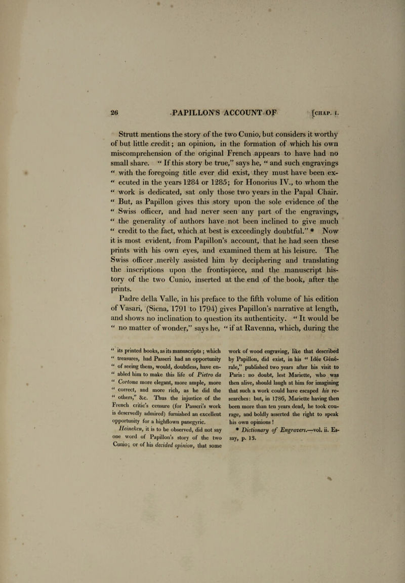 Strutt mentions the story of the two Cunio, but considers it worthy of but little credit; an opinion, in the formation of which his own miscomprehension of the original French appears to have had no small share. “ If this story be true,” says he, “ and such engravings  with the foregoing title ever did exist, they must have been ex- “ ecuted in the years 1284 or 1285; for Honorius IV., to whom the “ work is dedicated, sat only those two years in the Papal Chair. “ But, as Papillon gives this story upon the sole evidence of the “ Swiss officer, and had never seen any part of the engravings, “ the generality of authors have not been inclined to give much “ credit to the fact, which at best is exceedingly doubtful.” * Now it is most evident, from Papillon’s account, that he had seen these prints with his own eyes, and examined them at his leisure. The Swiss officer merely assisted him by deciphering and translating the inscriptions upon the frontispiece, and the manuscript his¬ tory of the two Cunio, inserted at the end of the book, after the prints. Padre della Valle, in his preface to the fifth volume of his edition of Vasari, (Siena, 1791 to 1794) gives Papillon’s narrative at length, and shows no inclination to question its authenticity. “ It would be “ no matter of wonder,” says he, “ if at Ravenna, which, during the u its printed books, as its manuscripts ; which u treasures, had Passeri had an opportunity “ of seeing them, would, doubtless, have en- “ abled him to make this life of Pietro da “ Cortona more elegant, more ample, more “ correct, and more rich, as he did the “ others,” &c. Thus the injustice of the French critic’s censure (for Passeri’s work is deservedly admired) furnished an excellent opportunity for a highflown panegyric. Ileineken, it is to be observed, did not say one w'ord of Papillon’s story of the two Cunio; or ol his decided opinion, that some work of wood engraving, like that described by Papillon, did exist, in his “ Idtie Gene- rale,” published two years after his visit to Paris: no doubt, lest Mariette, who was then alive, should laugh at him for imagining that such a work could have escaped his re¬ searches: but, in 1786, Mariette having then been more than ten years dead, he took cou¬ rage, and boldly asserted the right to speak his own opinions ! * Dictionary of Engravers.—vol. ii. Es¬ say, p. 13.