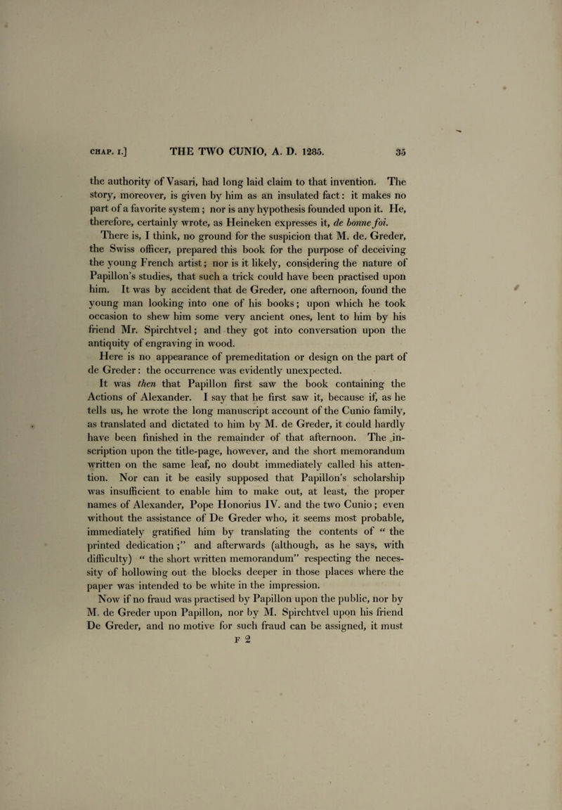 the authority of Vasari, had long laid claim to that invention. The story, moreover, is given by him as an insulated fact: it makes no part of a favorite system; nor is any hypothesis founded upon it. He, therefore, certainly wrote, as Heineken expresses it, de bonne foi. There is, I think, no ground for the suspicion that M. de. Greder, the Swiss officer, prepared this book for the purpose of deceiving the young French artist; nor is it likety, considering the nature of Papillon’s studies, that such a trick could have been practised upon him. It was by accident that de Greder, one afternoon, found the young man looking into one of his books; upon which he took occasion to shew him some very ancient ones, lent to him by his friend Mr. Spirchtvel; and they got into conversation upon the antiquity of engraving in wood. Here is no appearance of premeditation or design on the part of de Greder: the occurrence was evidently unexpected. It was then that Papillon first saw the book containing the Actions of Alexander. I say that he first saw it, because if, as he tells us, he wrote the long manuscript account of the Cunio family, as translated and dictated to him by M. de Greder, it could hardly have been finished in the remainder of that afternoon. The in¬ scription upon the title-page, however, and the short memorandum written on the same leaf, no doubt immediately called his atten¬ tion. Nor can it be easily supposed that Papillon’s scholarship was insufficient to enable him to make out, at least, the proper names of Alexander, Pope Honorius IV. and the two Cunio; even without the assistance of De Greder who, it seems most probable, immediately gratified him by translating the contents of “ the printed dedication and afterwards (although, as he says, with difficulty) “ the short written memorandum” respecting the neces¬ sity of hollowing out the blocks deeper in those places where the paper was intended to be white in the impression. Now if no fraud was practised by Papillon upon the public, nor by M. de Greder upon Papillon, nor by M. Spirchtvel upon his friend De Greder, and no motive for such fraud can be assigned, it must F 2