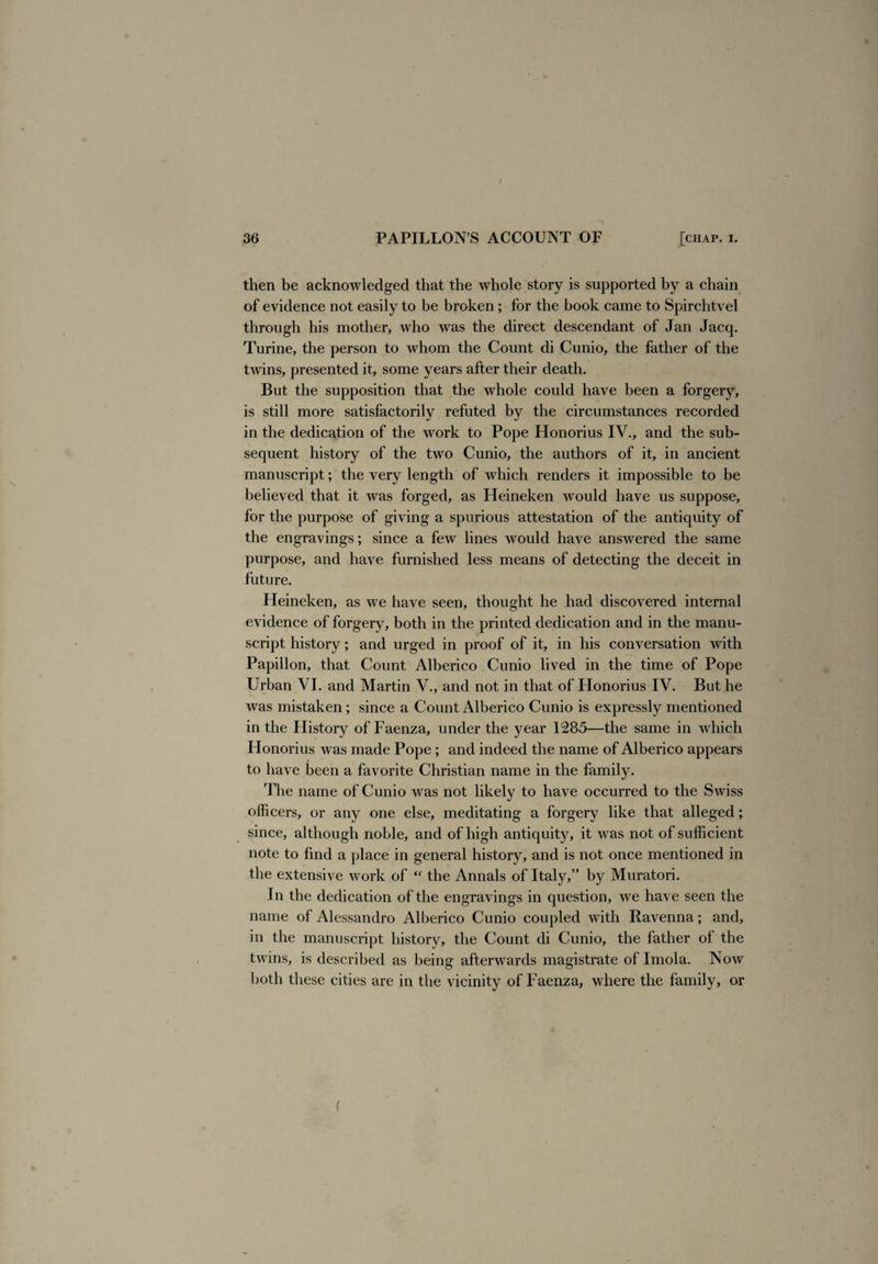 then be acknowledged that the whole story is supported by a chain of evidence not easily to be broken; for the book came to Spirchtvel through his mother, who was the direct descendant of Jan Jacq. Turine, the person to whom the Count di Cunio, the father of the twins, presented it, some years after their death. But the supposition that the whole could have been a forgery, is still more satisfactorily refuted by the circumstances recorded in the dedication of the work to Pope Honorius IV., and the sub¬ sequent history of the two Cunio, the authors of it, in ancient manuscript; the very length of which renders it impossible to be believed that it was forged, as Heineken would have us suppose, for the purpose of giving a spurious attestation of the antiquity of the engravings; since a few lines would have answered the same purpose, and have furnished less means of detecting the deceit in future. Heineken, as we have seen, thought he had discovered internal evidence of forger}^ both in the printed dedication and in the manu¬ script history; and urged in proof of it, in his conversation with Papillon, that Count Alberico Cunio lived in the time of Pope Urban VI. and Martin V., and not in that of Honorius IV. But he was mistaken; since a Count Alberico Cunio is expressly mentioned in the History of Faenza, under the year 1285—the same in which Honorius was made Pope ; and indeed the name of Alberico appears to have been a favorite Christian name in the family. The name of Cunio was not likely to have occurred to the Swiss officers, or any one else, meditating a forgery like that alleged; since, although noble, and of high antiquity, it was not of sufficient note to find a place in general history, and is not once mentioned in the extensive work of “ the Annals of Italy,” by Muratori. In the dedication of the engravings in question, we have seen the name of Alessandro Alberico Cunio coupled with Ravenna; and, in the manuscript history, the Count di Cunio, the father of the twins, is described as being afterwards magistrate of Imola. Now both these cities are in the vicinity of Faenza, where the family, or (