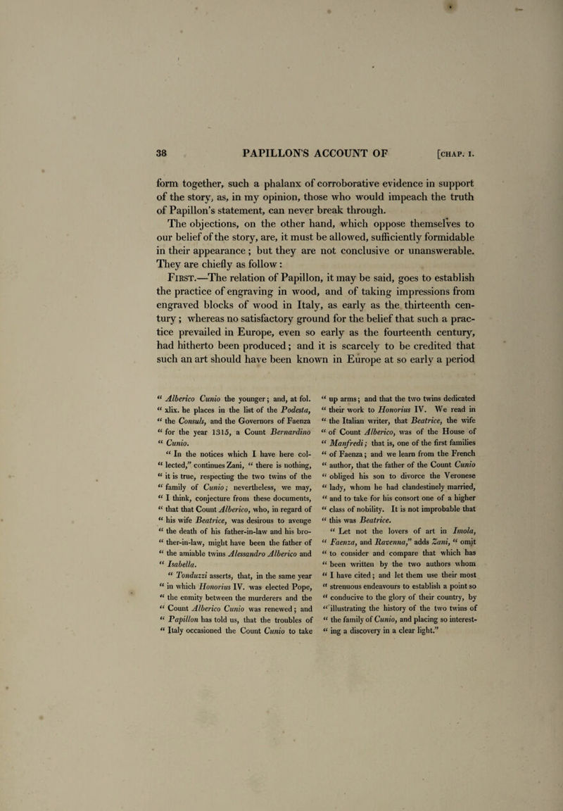 I 38 PAPILLON S ACCOUNT OF [chap. i. form together, such a phalanx of corroborative evidence in support of the story, as, in my opinion, those who would impeach the truth of Papillon’s statement, can never break through. The objections, on the other hand, which oppose themselves to our belief of the story, are, it must be allowed, sufficiently formidable in their appearance ; but they are not conclusive or unanswerable. They are chiefly as follow: First.—The relation of Papillon, it may be said, goes to establish the practice of engraving in wood, and of taking impressions from engraved blocks of wood in Italy, as early as the thirteenth cen¬ tury ; whereas no satisfactory ground for the belief that such a prac¬ tice prevailed in Europe, even so early as the fourteenth century, had hitherto been produced; and it is scarcely to be credited that such an art should have been known in Europe at so early a period “ Alberico Cunio the younger; and, at fol. “ xlix. he places in the list of the Podesta, “ the Consuls, and the Governors of Faenza “ for the year 1315, a Count Bernardino “ Cunio. “ In the notices which I have here col- “ lected,” continues Zani, “ there is nothing, “ it is true, respecting the two twins of the “ family of Cunio; nevertheless, we may, “ I think, conjecture from these documents, “ that that Count Alberico, who, in regard of “ his wife Beatrice, was desirous to avenge u the death of his father-in-law and his bro- “ ther-in-law, might have been the father of “ the amiable twins Alessandro Alberico and “ Isabella. “ Tonduzzi asserts, that, in the same year “ in which Ilonorius IV. was elected Pope, “ the enmity between the murderers and the “ Count Alberico Cunio was renewed; and “ Papillon has told us, that the troubles of “ Italy occasioned the Count Cunio to take u up arms; and that the two twins dedicated “ their work to Honorius IV. We read in “ the Italian writer, that Beatrice, the wife “ of Count Alberico, was of the House of “ Manfredi; that is, one of the first families “ of Faenza; and we learn from the French “ author, that the father of the Count Cunio “ obliged his son to divorce the Veronese “ lady, whom he had clandestinely married, u and to take for his consort one of a higher “ class of nobility. It is not improbable that “ this was Beatrice. “ Let not the lovers of art in Imola, “ Faenza, and Ravenna ” adds Zani, “ omit “ to consider and compare that which has “ been written by the two authors whom “ I have cited; and let them use their most “ strenuous endeavours to establish a point so “ conducive to the glory of their country, by “ illustrating the history of the two twins of “ the family of Cunio, and placing so interest-  ing a discovery in a clear light.”