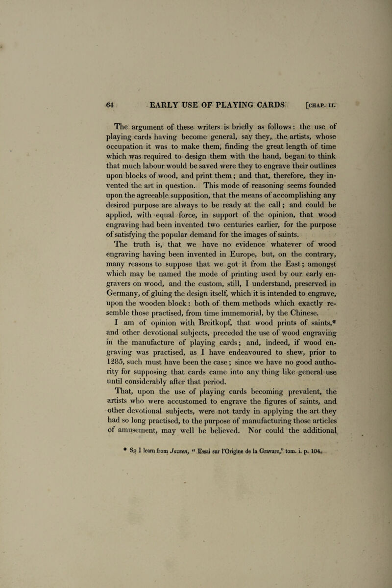 I 64 EARLY USE OF PLAYING CARDS [chap. ii. The argument of these writers is briefly as follows: the use of playing cards having become general, say they, the artists, whose occupation it was to make them, finding the great length of time which was required to design them with the hand, began to think that much labour would be saved were they to engrave their outlines upon blocks of wood, and print them; and that, therefore, they in¬ vented the art in question. This mode of reasoning seems founded upon the agreeable supposition, that the means of accomplishing any desired purpose are always to be ready at the call; and could be applied, with equal force, in support of the opinion, that wood engraving had been invented two centuries earlier, for the purpose of satisfying the popular demand for the images of saints. The truth is, that we have no evidence whatever of wood engraving having been invented in Europe, but, on the contrary, many reasons to suppose that we got it from the East; amongst which may be named the mode of printing used by our early en¬ gravers on wood, and the custom, still, I understand, preserved in Germany, of gluing the design itself, which it is intended to engrave, upon the wooden block: both of them methods which exactly re¬ semble those practised, from time immemorial, by the Chinese. I am of opinion with Breitkopf, that wood prints of saints,* and other devotional subjects, preceded the use of wood engraving in the manufacture of playing cards; and, indeed, if wood en¬ graving was practised, as I have endeavoured to shew, prior to 1285, such must have been the case; since we have no good autho¬ rity for supposing that cards came into any thing like general use until considerably after that period. That, upon the use of playing cards becoming prevalent, the artists who were accustomed to engrave the figures of saints, and other devotional subjects, were not tardy in applying the art they had so long practised, to the purpose of manufacturing those articles of amusement, may well be believed. Nor could the additional # Sp I lean) from Jansen, “ Essai sur l’Origine de la Gravure,” tom. i. p. 104.,