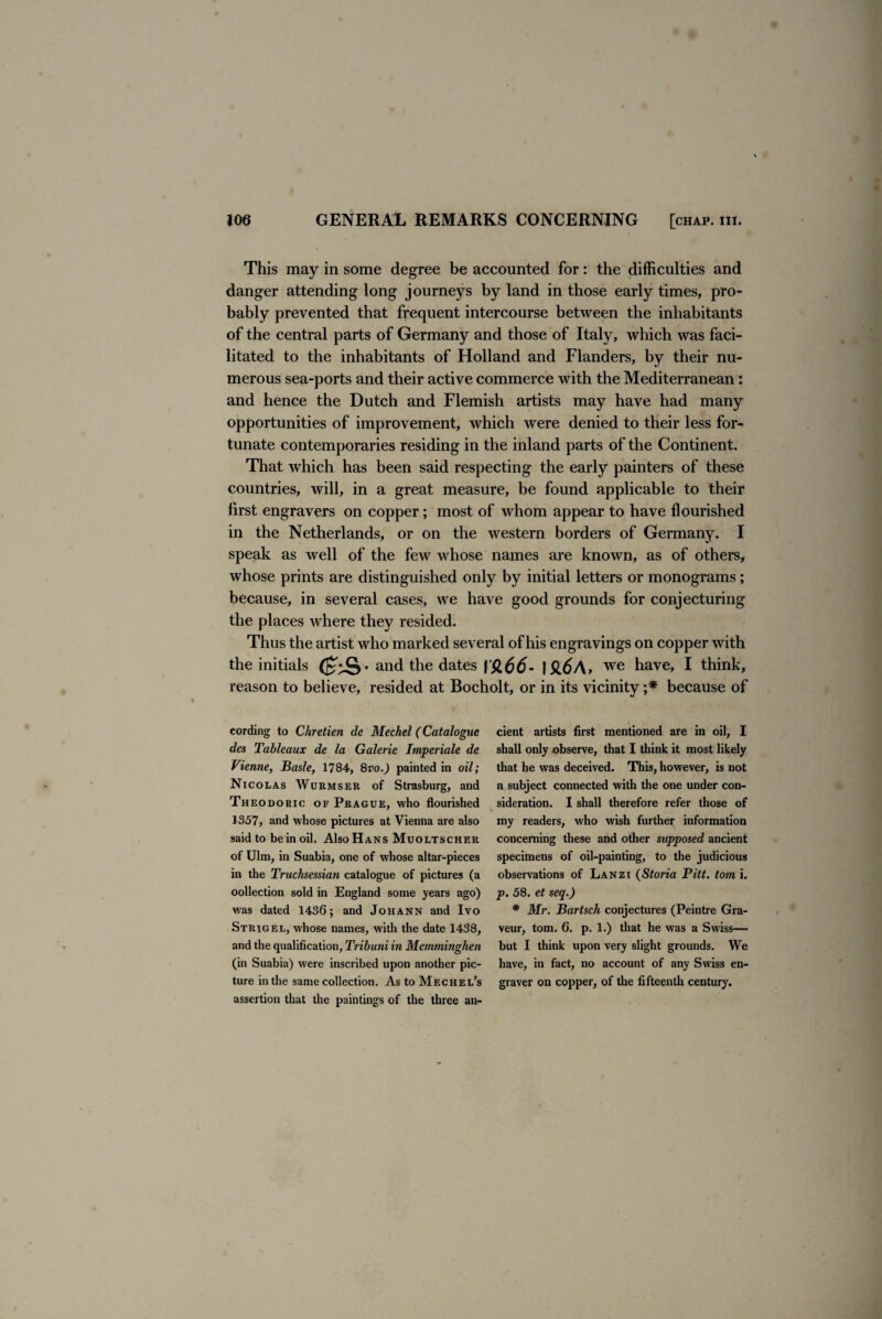 This may in some degree be accounted for: the difficulties and danger attending long journeys by land in those early times, pro¬ bably prevented that frequent intercourse between the inhabitants of the central parts of Germany and those of Italy, which was faci¬ litated to the inhabitants of Holland and Flanders, by their nu¬ merous sea-ports and their active commerce with the Mediterranean: and hence the Dutch and Flemish artists may have had many opportunities of improvement, which were denied to their less for¬ tunate contemporaries residing in the inland parts of the Continent. That which has been said respecting the early painters of these countries, will, in a great measure, be found applicable to their first engravers on copper; most of whom appear to have flourished in the Netherlands, or on the western borders of Germany. I speak as well of the few whose names are known, as of others, whose prints are distinguished only by initial letters or monograms; because, in several cases, we have good grounds for conjecturing the places where they resided. Thus the artist who marked several of his engravings on copper with the initials and the dates f'$,66- I $l6A> we have, I think, reason to believe, resided at Bocholt, or in its vicinity ;* because of eording to Chretien de Mechel (Catalogue des Tableaux de la Galerie Imperiale de Vienne, Basle, 1784, 8vo.) painted in oil; Nicolas Wurmser of Strasburg, and Theodoric of Prague, who flourished 1357, and whose pictures at Vienna are also said to be in oil. Also Hans Muoltscher of Ulm, in Suabia, one of whose altar-pieces in the Truchsessian catalogue of pictures (a collection sold in England some years ago) was dated 1436; and Johann and Ivo Strigel, whose names, with the date 1438, and the qualification, Tribuni in Memminghen (in Suabia) were inscribed upon another pic¬ ture in the same collection. As to Mechel’s assertion that the paintings of the three an¬ cient artists first mentioned are in oil, I shall only observe, that I think it most likely that he was deceived. This, however, is not a subject connected with the one under con¬ sideration. I shall therefore refer those of my readers, who wish further information concerning these and other supposed ancient specimens of oil-painting, to the judicious observations of Lanzi (Storia Pitt, tom i. p. 58. et seq.) * Mr. Bartsch conjectures (Peintre Gra- veur, tom. 6. p. 1.) that he was a Swiss— but I think upon very slight grounds. We have, in fact, no account of any Swiss en¬ graver on copper, of the fifteenth century.