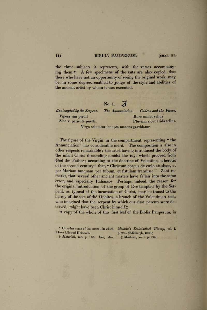 the three subjects it represents, with the verses accompany¬ ing them.* A few specimens of the cuts are also copied, that those who have not an opportunity of seeing the original work, may be, in some degree, enabled to judge of the style and abilities of the ancient artist by whom it was executed. No. 1. % Eve tempted by the Serpent. The Annunciation. Gideon and the Fleece. Vipera vim perdit Rore madet veil us Sine vi pariente puella. Pluviam sicut arida tellus. Virgo salutatur innupta manens gravidatur. The figure of the Virgin in the compartment representing “ the Annunciation” has considerable merit. The composition is also in other respects remarkable; the artist having introduced the body of the infant Christ descending amidst the rays which proceed from God the Father; according to the doctrine of Valentine, a heretic of the second century: that, “ Christum corpus de coelo attulisse, et per Mariam tanquam per tubum, et fistulam transiisse.” Zani re¬ marks, that several other ancient masters have fallen into the same error, and especially Italians.^ Perhaps, indeed, the reason for the original introduction of the group of Eve tempted by the Ser¬ pent, as typical of the incarnation of Christ, may be traced to the heresy of the sect of the Ophites, a branch of the Valentinian sect, who imagined that the serpent by which our first parents were de¬ ceived, might have been Christ himself.^: A copy of the whole of this first leaf of the Biblia Pauperum, is * Or rather some of the verses—in which I have followed Heineken. f Material!, &c. p. 110. See, also, Mosheim’s Ecclesiastical History, vol. i. p. 230. (Edinburgh, 1803.) £ Mosheim, vol. i. p. 234.
