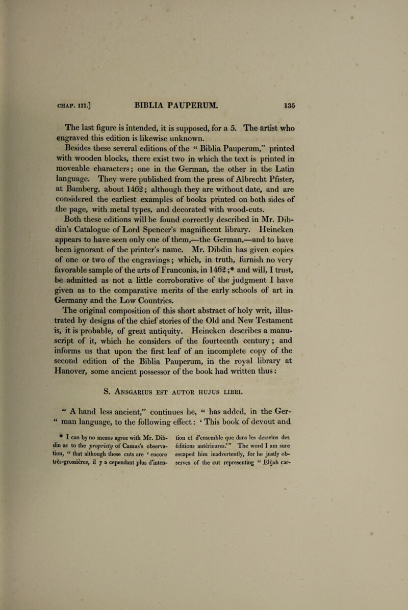 The last figure is intended, it is supposed, for a 5. The artist who engraved this edition is likewise unknown. Besides these several editions of the “ Biblia Pauperum,” printed with wooden blocks, there exist two in which the text is printed in moveable characters; one in the German, the other in the Latin language. They were published from the press of Albrecht Pfister, at Bamberg, about 1462; although they are without date, and are considered the earliest examples of books printed on both sides of the page, with metal types, and decorated with wood-cuts. Both these editions will be found correctly described in Mr. Dib- din’s Catalogue of Lord Spencer’s magnificent library. Heineken appears to have seen only one of them,—the German,—and to have been ignorant of the printer’s name. Mr. Dibdin has given copies of one or two of the engravings; which, in truth, furnish no very favorable sample of the arts of Franconia, in 1462 ;* and will, I trust, be admitted as not a little corroborative of the judgment I have given as to the comparative merits of the early schools of art in Germany and the Low Countries. The original composition of this short abstract of holy writ, illus¬ trated by designs of the chief stories of the Old and New Testament is, it is probable, of great antiquity. Heineken describes a manu¬ script of it, which he considers of the fourteenth century; and informs us that upon the first leaf of an incomplete copy of the second edition of the Biblia Pauperum, in the royal library at Hanover, some ancient possessor of the book had written thus: S. Ansgarius est autor hujus libri. “ A hand less ancient,” continues he, “ has added, in the Ger- “ man language, to the following effect: * This book of devout and * I can by no means agree with Mr. Dib- tion et d’ensemble que dans les desseins des din as to the propriety of Camus’s observa- Editions anterieures.’” The word I am sure tion, “ that although these cuts are * eucore escaped him inadvertently, for he justly ob- tr^s-grossieres, il y a cependant plus d’inten- serves of the cut representing “ Elijah car-