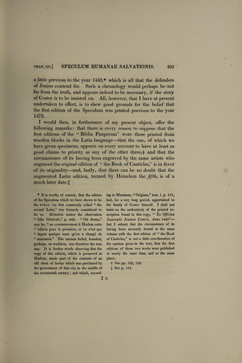 a little previous to the year 1440,* which is all that the defenders of Junius contend for. Such a chronology would perhaps be not far from the truth, and appears indeed to be necessary, if the story of Coster is to be insisted on. All, however, that I have at present undertaken to effect, is to shew good grounds for the belief that the first edition of the Speculum was printed previous to the year 1472. I would then, in furtherance of my present object, offer the following remarks: that there is every reason to suppose that the first editions of the “ Biblia Pauperum” were those printed from wooden blocks in the Latin language—that the one, of which we have given specimens, appears on every account to have at least as good claims to priority as any of the other three,j~ and that the circumstance of its having been engraved by the same artists who engraved the original edition of “ the Book of Canticles,” is in favor of its originality—and, lastly, that there can be no doubt that the augmented Latin edition, termed by Heineken the fifth, is of a much later date.J * It is worthy of remark, that the edition of the Speculum which we have shewn to be the first, viz. that commonly called “ the second Latin,” was formerly considered to be so. Heineken makes the observation “ Idee Generale,” p. 449* “ On donna,” says he, “ au commencement & Harlem cette “ Edition pour la premiere, et ce n’est que “ depuis quelque terns qu’on a change de “ sentiment.” The ancient belief, founded, perhaps, on tradition, was therefore the true one. It is further worth observing that the copy of this edition, which is preserved at Harlem, made part of the contents of an old chest of books which was purchased by the government of that city in the middle of the seventeenth century ; and which, accord¬ ing to Meerman, “Origines,” tom. i. p. 117, had, for a very long period, appertained to the family of Coster himself. I shall not insist on the authenticity of the printed in¬ scription found in this copy, “ Ex Officina Laurentii Joannis Costeri, Anno 1440”—* but I submit that the circumstance of its having been anciently bound in the same volume with the first edition of “ the Book of Canticles,” is not a little corroborative of the opinion given in the text, that the first editions of those two works were published at nearly the same time, and at the same place. + See pp. 129, 130. J See p. 151.