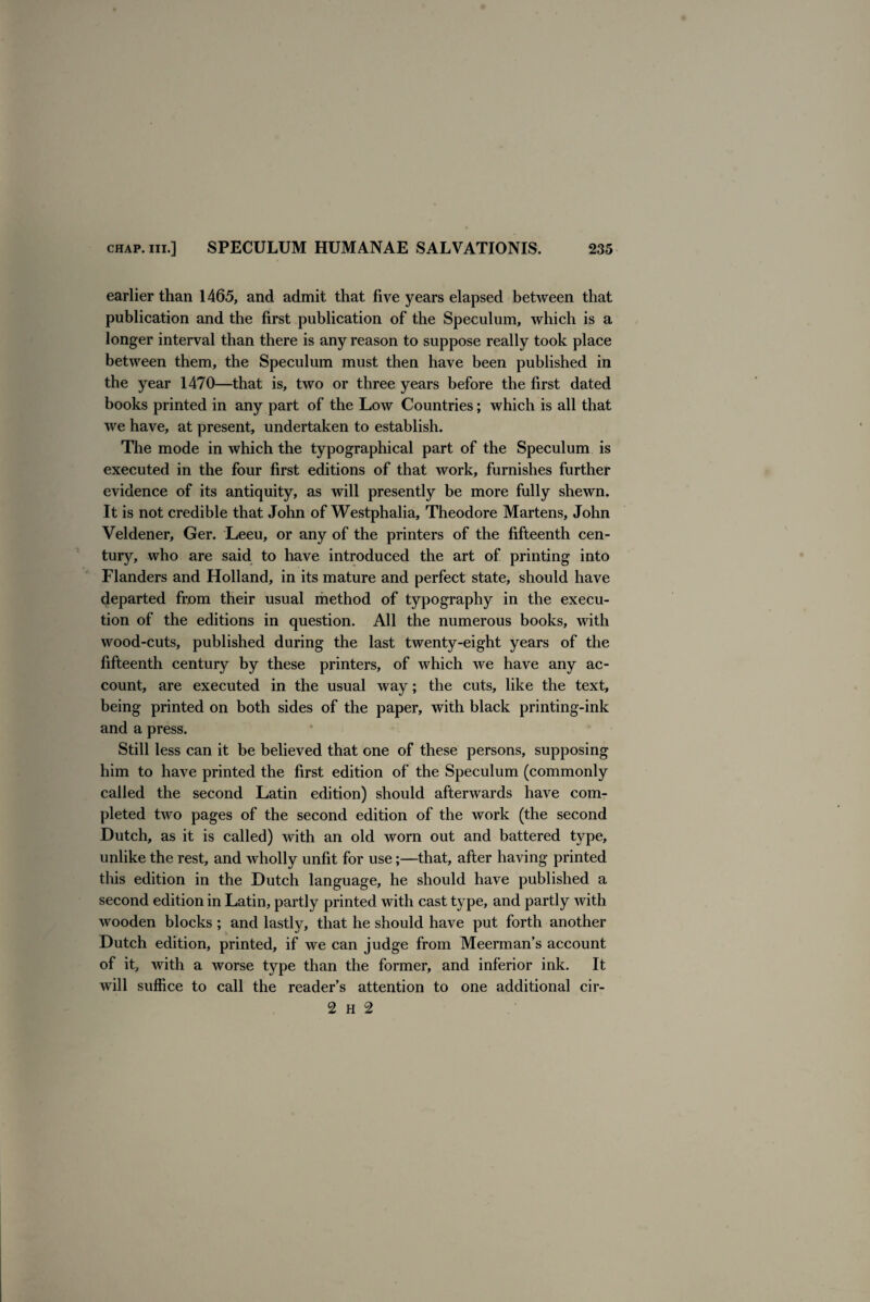 earlier than 1465, and admit that five years elapsed between that publication and the first publication of the Speculum, which is a longer interval than there is any reason to suppose really took place between them, the Speculum must then have been published in the year 1470—that is, two or three years before the first dated books printed in any part of the Low Countries; which is all that we have, at present, undertaken to establish. The mode in which the typographical part of the Speculum is executed in the four first editions of that work, furnishes further evidence of its antiquity, as will presently be more fully shewn. It is not credible that John of Westphalia, Theodore Martens, John Veldener, Ger. Leeu, or any of the printers of the fifteenth cen¬ tury, who are said to have introduced the art of printing into Flanders and Holland, in its mature and perfect state, should have departed from their usual method of typography in the execu¬ tion of the editions in question. All the numerous books, with wood-cuts, published during the last twenty-eight years of the fifteenth century by these printers, of which we have any ac¬ count, are executed in the usual way; the cuts, like the text, being printed on both sides of the paper, with black printing-ink and a press. Still less can it be believed that one of these persons, supposing him to have printed the first edition of the Speculum (commonly called the second Latin edition) should afterwards have com¬ pleted two pages of the second edition of the work (the second Dutch, as it is called) with an old worn out and battered type, unlike the rest, and wholly unfit for use;—that, after having printed this edition in the Dutch language, he should have published a second edition in Latin, partly printed with cast type, and partly with wooden blocks ; and lastly, that he should have put forth another Dutch edition, printed, if we can judge from Meerman’s account of it, with a worse type than the former, and inferior ink. It will suffice to call the reader’s attention to one additional cir- 2 H 2