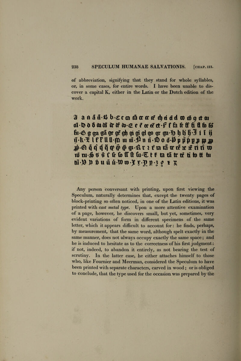 of abbreviation, signifying that they stand for whole syllables, or, in some cases, for entire words. I have been unable to dis¬ cover a capital K, either in the Latin or the Dutch edition of the work. 91 a a 5 (H& b <£t ca (5 cr of d)ri tid (0 ti 9 ct at al-te 0 8 tots fr if to<E e f ee tfetf f fe ft ft 6 8 fit fff fu<fc g ga ge 9? d) $ 9° gu|> l) ljtj-31 i t tj l FFUB fft m m $tt n*fE> o ppBJJ fl) jp 9 (| 9 (i qp O' # iftatStartfietFririro nJ tu-J& $ § f ft (b (T ft fu-'SL H ta t3 tr tf ti to tt hi tii)9 )) 6 u fl fi-Wto J, f-J b-| ^ * t Any person conversant with printing, upon first viewing the Speculum, naturally determines that, except the twenty pages of block-printing so often noticed, in one of the Latin editions, it was printed with cast metal type. Upon a more attentive examination of a page, however, he discovers small, but yet, sometimes, very evident variations of form in different specimens of the same letter, which it appears difficult to account for: he finds, perhaps, by measurement, that the same word, although spelt exactly in the same manner, does not always occupy exactly the same space; and he is induced to hesitate as to the correctness of his first judgment: if not, indeed, to abandon it entirely, as not bearing the test of scrutiny. In the latter case, he either attaches himself to those who, like Fournier and Meerman, considered the Speculum to have been printed with separate characters, carved in wood; or is obliged to conclude, that the type used for the occasion was prepared by the