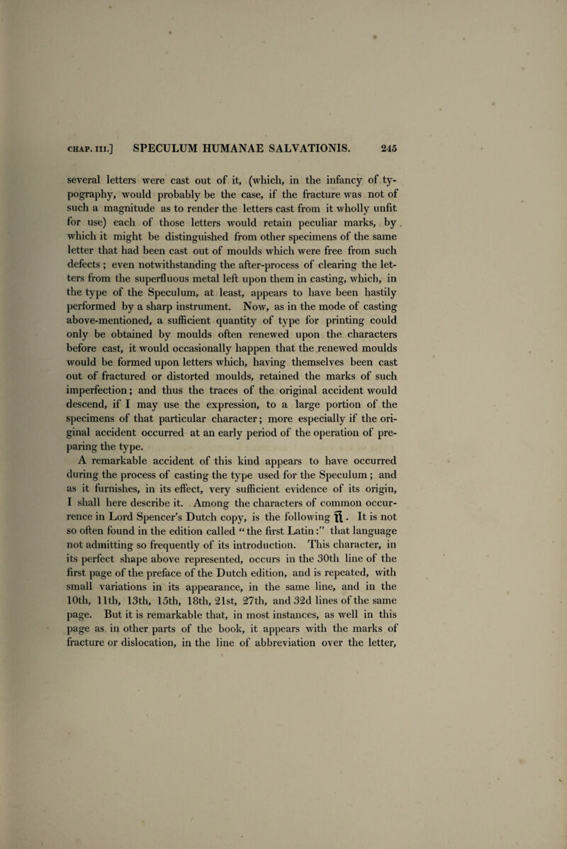 several letters were cast out of it, (which, in the infancy of ty¬ pography, would probably be the case, if the fracture was not of such a magnitude as to render the letters cast from it wholly unfit for use) each of those letters would retain peculiar marks, by which it might be distinguished from other specimens of the same letter that had been cast out of moulds which were free from such defects ; even notwithstanding the after-process of clearing the let¬ ters from the superfluous metal left upon them in casting, which, in the type of the Speculum, at least, appears to have been hastily performed by a sharp instrument. Now, as in the mode of casting above-mentioned, a sufficient quantity of type for printing could only be obtained by moulds often renewed upon the characters before cast, it would occasionally happen that the renewed moulds would be formed upon letters which, having themselves been cast out of fractured or distorted moulds, retained the marks of such imperfection; and thus the traces of the original accident would descend, if I may use the expression, to a large portion of the specimens of that particular character; more especially if the ori¬ ginal accident occurred at an early period of the operation of pre¬ paring the type. A remarkable accident of this kind appears to have occurred during the process of casting the type used for the Speculum ; and as it furnishes, in its effect, very sufficient evidence of its origin, I shall here describe it. Among the characters of common occur¬ rence in Lord Spencer’s Dutch copy, is the following ft . It is not so often found in the edition called “ the first Latinthat language not admitting so frequently of its introduction. This character, in its perfect shape above represented, occurs in the 30th line of the first page of the preface of the Dutch edition, and is repeated, with small variations in its appearance, in the same line, and in the 10th, 11th, 13th, 15th, 18th, 21st, 27th, and 32d lines of the same page. But it is remarkable that, in most instances, as well in this page as in other parts of the book, it appears with the marks of fracture or dislocation, in the line of abbreviation over the letter.