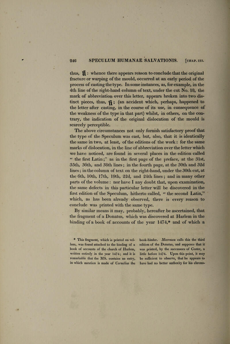 thus, : whence there appears reason to conclude that the original fracture or warping of the mould, occurred at an early period of the process of casting the type. In some instances, as, for example, in the 4th line of the right-hand column of text, under the cut No. 18, the mark of abbreviation over this letter, appears broken into two dis¬ tinct pieces, thus, (an accident which, perhaps, happened to the letter after casting, in the course of its use, in consequence of the weakness of the type in that part) whilst, in others, on the con¬ trary, the indication of the original dislocation of the mould is scarcely perceptible. The above circumstances not only furnish satisfactory proof that the type of the Speculum was cast, but, also, that it is identically the same in two, at least, of the editions of the work: for the same marks of dislocation, in the line of abbreviation over the letter which we have noticed, are found in several places in the edition called “ the first Latin;” as in the first page of the preface, at the 31st, 35th, 36th, and 38th lines; in the fourth page, at the 30th and 32d lines; in the column of text on the right-hand, under the 30th cut, at the 6th, 10th, 17th, 19th, 22d, and 24th lines ; and in many other parts of the volume : nor have I any doubt that, upon examination, the same defects in this particular letter will be discovered in the first edition of the Speculum, hitherto called, “ the second Latin,” which, as has been already observed, there is every reason to conclude was printed with the same type. By similar means it may, probably, hereafter be ascertained, that the fragment of a Donatus, which was discovered at Harlem in the binding of a book of accounts of the year 1474,* and of which a * This fragment, which is printed on vel¬ lum, was found attached to the binding of a book of accounts of the church of Harlem, written entirely in the year 1474; and it is remarkable that the MS. contains an entry, in which mention is made of Cornelius the book-binder. Meerman calls this the third edition of the Donatus, and supposes that it was printed, by the successors of Coster, a little before 1474. Upon this point, it may be sufficient to observe, that he appears to have had no better authority for his chrono-