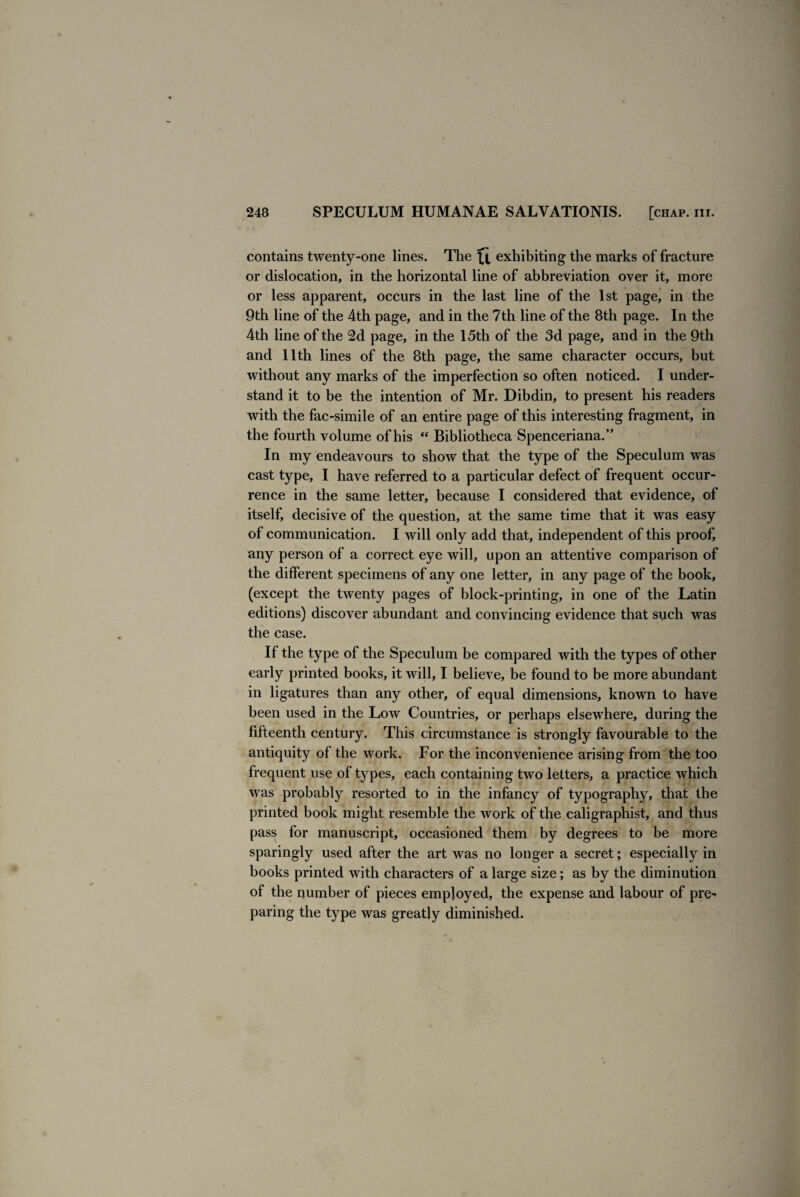 contains twenty-one lines. The exhibiting the marks of fracture or dislocation, in the horizontal line of abbreviation over it, more or less apparent, occurs in the last line of the 1st page, in the 9th line of the 4th page, and in the 7th line of the 8th page. In the 4th line of the 2d page, in the 15th of the 3d page, and in the 9th and 11th lines of the 8th page, the same character occurs, but without any marks of the imperfection so often noticed. I under¬ stand it to be the intention of Mr. Dibdin, to present his readers with the fac-simile of an entire page of this interesting fragment, in the fourth volume of his “ Bibliotheca Spenceriana.” In my endeavours to show that the type of the Speculum was cast type, I have referred to a particular defect of frequent occur¬ rence in the same letter, because I considered that evidence, of itself, decisive of the question, at the same time that it was easy of communication. I will only add that, independent of this proof, any person of a correct eye will, upon an attentive comparison of the different specimens of any one letter, in any page of the book, (except the twenty pages of block-printing, in one of the Latin editions) discover abundant and convincing evidence that such was the case. If the type of the Speculum be compared with the types of other early printed books, it will, I believe, be found to be more abundant in ligatures than any other, of equal dimensions, known to have been used in the Low Countries, or perhaps elsewhere, during the fifteenth century. This circumstance is strongly favourable to the antiquity of the Avork. For the inconvenience arising from the too frequent use of types, each containing two letters, a practice Avhich Avas probably resorted to in the infancy of typography, that the printed book might resemble the Avork of the caligraphist, and thus pass for manuscript, occasioned them by degrees to be more sparingly used after the art was no longer a secret; especially in books printed with characters of a large size; as by the diminution of the number of pieces employed, the expense and labour of pre¬ paring the type was greatly diminished.