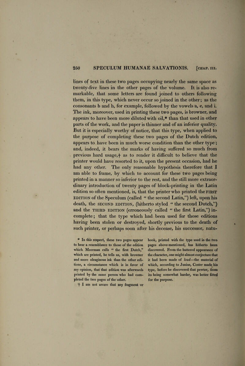 / 250 SPECULUM HUMANAE SALVATIONIS. [chap. hi. lines of text in these two pages occupying nearly the same space as twenty-five lines in the other pages of the volume. It is also re¬ markable, that some letters are found joined to others following them, in this type, which never occur so joined in the other; as the consonants b and h, for example, followed by the vowels a, e, and i. The ink, moreover, used in printing these two pages, is browner, and appears to have been more diluted with oil,* than that used in other parts of the work, and the paper is thinner and of an inferior quality. But it is especially worthy of notice, that this type, when applied to the purpose of completing these two pages of the Dutch edition, appears to have been in much worse condition than the other type; and, indeed, it bears the marks of having suffered so much from previous hard usage, j~ as to render it difficult to believe that the printer would have resorted to it, upon the present occasion, had he had any other. The only reasonable hypothesis therefore that I am able to frame, by which to account for these two pages being printed in a manner so inferior to the rest, and the still more extraor¬ dinary introduction of twenty pages of block-printing in the Latin edition so often mentioned, is, that the printer who printed the first edition of the Speculum (called “ the second Latin,”) left, upon his death, the second edition, (hitherto styled “ the second Dutch,”) and the third edition (erroneously called “ the first Latin,”) in¬ complete ; that the type which had been used for those editions having been stolen or destroyed, shortly previous to the death of such printer, or perhaps soon after his decease, his successor, natu- * In this respect, these two pages appear to bear a resemblance to those of the edition which Meerman calls “ the first Dutch,” which are printed, he tells us, with browner and more oleaginous ink than the other edi¬ tions, a circumstance which is in favor of my opinion, that that edition was afterwards printed by the same person who had com¬ pleted the two pages of the other. + I am not aware that any fragment or book, printed with the type used in the two pages above-mentioned, has hitherto been discovered. From the battered appearance of the character, one might almost conjecture that it had been made of lead—the material of which, according to Junius, Coster made his type, before he discovered that pewter, from its being somewhat harder, was better fitted for the purpose.