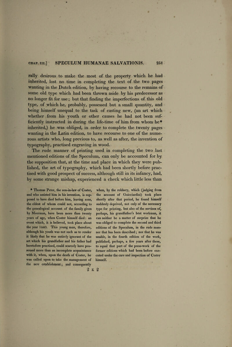 rally desirous to make the most of the property which he had inherited, lost no time in completing the text of the two pages wanting in the Dutch edition, by having recourse to the remains of some old type which had been thrown aside by his predecessor as no longer fit for use; but that finding the imperfections of this old type, of which he, probably, possessed but a small quantity, and being himself unequal to the task of casting new, (an art which whether from his youth or other causes he had not been suf¬ ficiently instructed in during the life-time of him from whom he* inherited,) he was obliged, in order to complete the twenty pages wanting in the Latin edition, to have recourse to one of the nume¬ rous artists Avho, long previous to, as well as after, the invention of typography, practised engraving in wood. The rude manner of printing used in completing the two last mentioned editions of the Speculum, can only be accounted for by the supposition that, at the time and place in which they were pub¬ lished, the art of typography, which had been shortly before prac¬ tised with good prospect of success, although still in its infancy, had, by some strange mishap, experienced a check which little less than * Thomas Peter, the son-in-law of Coster, and who assisted him in his invention, is sup¬ posed to have died before him, leaving sons, the eldest of whom could not, according to the genealogical account of the family given by Meerman, have been more than twenty years of age, when Coster himself died: an event which, it is believed, took place about the year 1440. This young man, therefore, although his youth was not such as to render it likely that he was entirely ignorant of the art which his grandfather and his father had heretofore practised, could scarcely have pos¬ sessed more than an incomplete acquaintance with it, when, upon the death of Coster, he was called upon to take the management of the new establishment; and consequently when, by the robbery, which (judging from the account of Guicciardini) took place shortly after that period, he found himself suddenly deprived, not only of the necessary type for printing, but also of the services of, perhaps, his grandfather’s best workman, it can neither be a matter of surprize that he was obliged to complete the second and third editions of the Speculum, in the rude man¬ ner that has been described; nor that he was unable, in the fourth edition of the work, published, perhaps, a few years after these, to equal that part of the press-work of the former editions which had been before exe¬ cuted under the care and inspection of Coster himself. 2 k 2