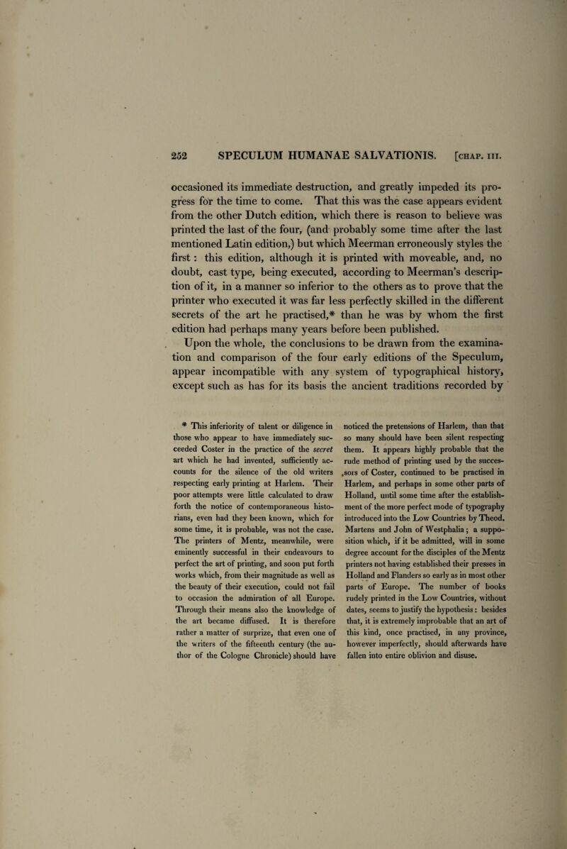 occasioned its immediate destruction, and greatly impeded its pro¬ gress for the time to come. That this was the case appears evident from the other Dutch edition, which there is reason to believe was printed the last of the four, (and probably some time after the last mentioned Latin edition,) but which Meerman erroneously styles the first: this edition, although it is printed with moveable, and, no doubt, cast type, being executed, according to Meerman’s descrip¬ tion of it, in a manner so inferior to the others as to prove that the printer who executed it was far less perfectly skilled in the different secrets of the art he practised,* than he was by whom the first edition had perhaps many years before been published. Upon the whole, the conclusions to be drawn from the examina¬ tion and comparison of the four early editions of the Speculum, appear incompatible with any system of typographical history, except such as has for its basis the ancient traditions recorded by * This inferiority of talent or diligence in those who appear to have immediately suc¬ ceeded Coster in the practice of the secret art which he had invented, sufficiently ac¬ counts for the silence of the old writers respecting early printing at Harlem. Their poor attempts were little calculated to draw forth the notice of contemporaneous histo¬ rians, even had they been known, which for some time, it is probable, was not the case. The printers of Mentz, meanwhile, were eminently successful in their endeavours to perfect the art of printing, and soon put forth works which, from their magnitude as well as the beauty of their execution, could not fail to occasion the admiration of all Europe. Through their means also the knowledge of the art became diffused. It is therefore rather a matter of surprize, that even one of the writers of the fifteenth century (the au¬ thor of the Cologne Chronicle) should have noticed the pretensions of Harlem, than that so many should have been silent respecting them. It appears highly probable that the rude method of printing used by the succes¬ sors of Coster, continued to be practised in Harlem, and perhaps in some other parts of Holland, until some time after the establish¬ ment of the more perfect mode of typography introduced into the Low Countries by Theod. Martens and John of Westphalia ; a suppo¬ sition which, if it be admitted, will in some degree account for the disciples of the Mentz printers not having established their presses in Holland and Flanders so early as in most other parts of Europe. The number of books rudely printed in the Low Countries, without dates, seems to justify the hypothesis : besides that, it is extremely improbable that an art of this kind, once practised, in any province, however imperfectly, should afterwards have fallen into entire oblivion and disuse.