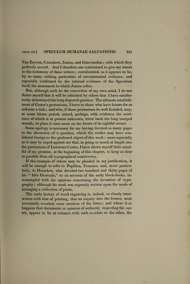 Van Zuyren, Coornhert, Junius, and Guicciardini; with which they perfectly accord. And I therefore am constrained to give my assent to the testimony of these writers; corroborated, as it appears to be, by so many striking particulars of circumstantial evidence, and especially confirmed by the internal evidence of the Speculum itself, the monument to which Junius refers. But, although such be the conviction of my own mind, I do not flatter myself that it will be admitted by others that I have satisfac¬ torily determined this long disputed question. The ultimate establish¬ ment of Coster’s pretensions, I leave to those who have leisure for so arduous a task; and who, if those pretensions be well founded, may, at some future period, armed, perhaps, with evidence, the exist¬ ence of which is at present unknown, wrest back the long usurped wreath, to place it once more on the brows of its rightful owner. Some apology is necessary for my having devoted so many pages to the discussion of a question, which the reader may have con¬ sidered foreign to the professed object of this work: more especialty as it may be urged against me that, in going so much at length into the pretensions of Lawrence Coster, I have shewn myself little mind¬ ful of my promise, at the beginning of this chapter, to keep as clear as possible from all typographical controversy. If the example of others maybe pleaded in my justification, it will be enough to refer to Papillon, Fournier, and, more particu¬ larly, to Heineken, who devoted two hundred and thirty pages of his “ Idee Generate, ” to an account of the early block-books, in¬ termingled with his opinions concerning the invention of typo¬ graphy ; although his work was expressly written upon the mode of arranging a collection of prints. The early history of wood engraving is, indeed, so closely inter¬ woven with that of printing, that an inquiry into the former, must necessarily occasion some mention of the latter; and where it so happens that documents or opinions of authority respecting the one art, appear to be at variance with such as relate to the other, the