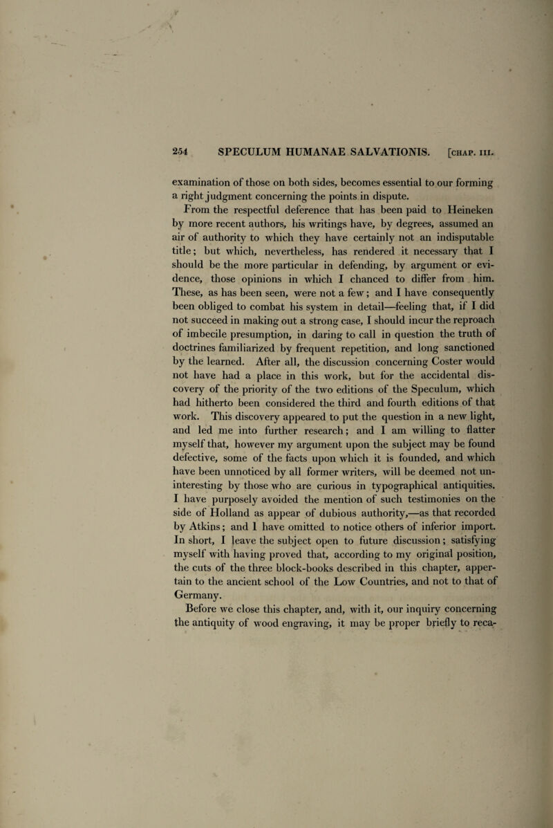 examination of those on both sides, becomes essential to our forming a right judgment concerning the points in dispute. From the respectful deference that has been paid to Heineken by more recent authors, his writings have, by degrees, assumed an air of authority to which they have certainly not an indisputable title; but which, nevertheless, has rendered it necessary that I should be the more particular in defending, by argument or evi¬ dence, those opinions in which I chanced to differ from him. These, as has been seen, were not a few; and I have consequently been obliged to combat his system in detail—feeling that, if I did not succeed in making out a strong case, I should incur the reproach of imbecile presumption, in daring to call in question the truth of doctrines familiarized by frequent repetition, and long sanctioned by the learned. After all, the discussion concerning Coster would not have had a place in this work, but for the accidental dis¬ covery of the priority of the two editions of the Speculum, which had hitherto been considered the third and fourth editions of that work. This discovery appeared to put the question in a new light, and led me into further research; and I am willing to flatter myself that, however my argument upon the subject may be found defective, some of the facts upon which it is founded, and which have been unnoticed by all former writers, will be deemed not un¬ interesting by those who are curious in typographical antiquities. I have purposely avoided the mention of such testimonies on the side of Holland as appear of dubious authority,—as that recorded by Atkins; and 1 have omitted to notice others of inferior import. In short, I leave the subject open to future discussion; satisfying myself with having proved that, according to my original position, the cuts of the three block-books described in this chapter, apper¬ tain to the ancient school of the Low Countries, and not to that of Germany. Before we close this chapter, and, with it, our inquiry concerning the antiquity of wood engraving, it may be proper briefly to reca-