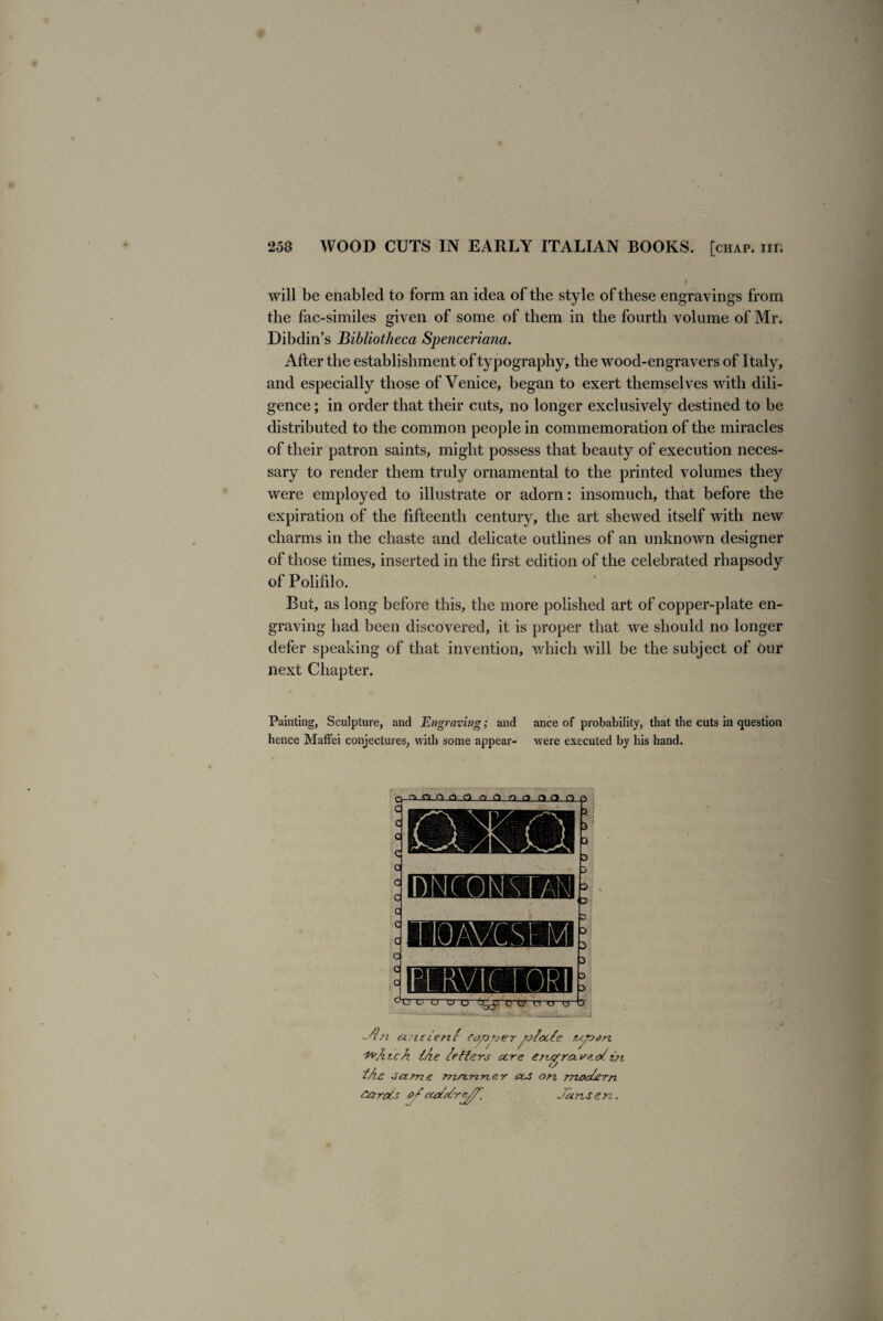 will be enabled to form an idea of the style of these engravings from the fac-similes given of some of them in the fourth volume of Mr. Dibdin’s Bibliotheca Spenceriana. After the establishment of typography, the wood-engravers of Italy, and especially those of Venice, began to exert themselves with dili¬ gence ; in order that their cuts, no longer exclusively destined to be distributed to the common people in commemoration of the miracles of their patron saints, might possess that beauty of execution neces¬ sary to render them truly ornamental to the printed volumes they were employed to illustrate or adorn: insomuch, that before the expiration of the fifteenth centuiy, the art shewed itself with new charms in the chaste and delicate outlines of an unknown designer of those times, inserted in the first edition of the celebrated rhapsody of Polifilo. But, as long before this, the more polished art of copper-plate en¬ graving had been discovered, it is proper that we should no longer defer speaking of that invention, which will be the subject of our next Chapter. Painting, Sculpture, and Engraving; and ance of probability, that the cuts in question hence Mafifei conjectures, with some appear- were executed by his hand. 15NCON STAN 1 OAVCM M SERVtCTORI e> u u u u Oocys c.iy h o o Jin ancient copnerfotocte upen. 'taAich {/ie /rfterj acre en^raveoi in i/jx same ma.nner ax on modern cards <?/ctotdre^d' Jansen,