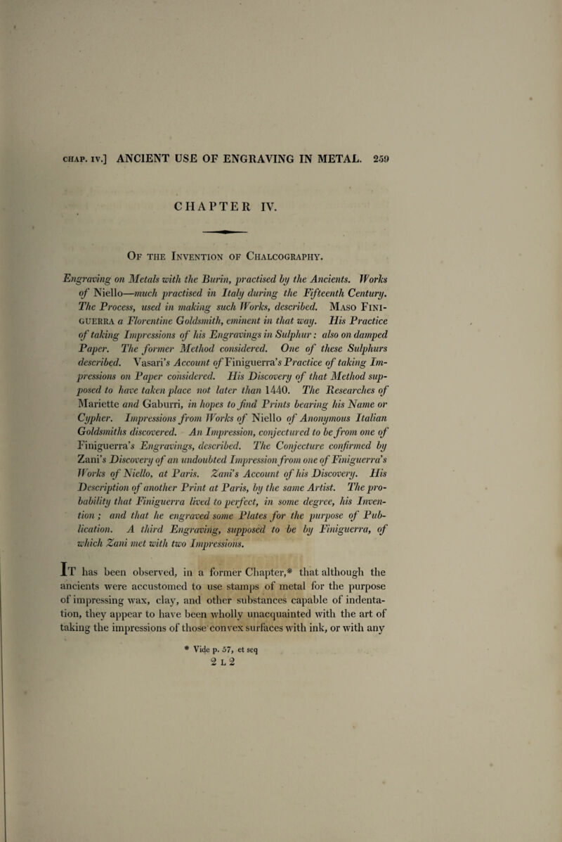 CHAPTER IV. Of the Invention of Chalcography. Engi •aving on Metals with the Burin, practised by the Ancients. Works of Niello—much practised in Italy during the Fifteenth Century. The Process, used in making such Works, described. Maso Fini- guerra a Florentine Goldsmith, eminent in that way. His Practice of taking Impressions of his Engravings in Sulphur: also on damped Paper. The former Method considered. One of these Sulphurs described. Vasari’s Account of Finiguerra’s Practice of taking Im¬ pressions on Paper considered. His Discovery of that Method sup¬ posed to have taken place not later than 1440. The Researches of Mariette and Gaburri, in hopes to find Prints bearing his Name or Cypher. Impressions from Works of Niello of Anonymous Italian Goldsmiths discovered. An Impression, conjectured to be from one of Finiguerra’s Engravings, described. The Conjecture confirmed by Zani’s Discovery of an undoubted Impression from one of Finiguerra's Works of Niello, at Paris. Zani’s Account of his Discovery. His Description of another Print at Paris, by the same Artist. The pro¬ bability that Finiguerra lived to perfect, in some degree, his Inven¬ tion ; and that he engraved some Plates for the purpose of Pub¬ lication. A third Engraving, supposed to be by Finiguerra, of which Zani met with two Impressions. It has been observed, in a former Chapter,* that although the ancients were accustomed to use stamps of metal for the purpose of impressing wax, clay, and other substances capable of indenta¬ tion, they appear to have been wholly unacquainted with the art of taking the impressions of those convex surfaces with ink, or with any * Vide p. 57, et seq 2 L 2