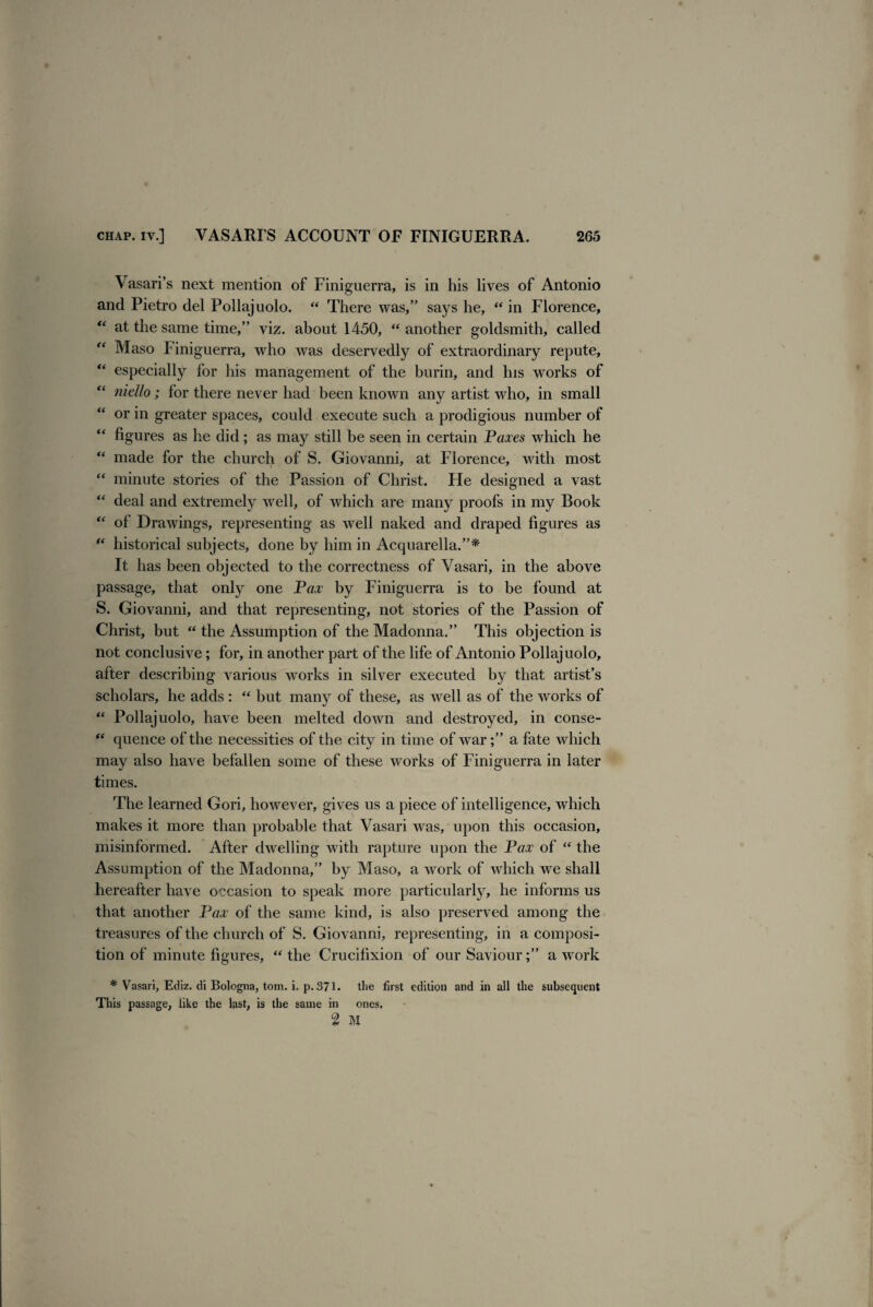 Vasari’s next mention of Finiguerra, is in his lives of Antonio and Pietro del Pollajuolo. “ There was,” says he, “ in Florence, “ at the same time,” viz. about 1450, “ another goldsmith, called “ Maso Finiguerra, who was deservedly of extraordinary repute, “ especially for his management of the burin, and his works of “ niello; for there never had been known any artist who, in small “ or in greater spaces, could execute such a prodigious number of figures as he did; as may still be seen in certain Paxes which he u made for the church of S. Giovanni, at Florence, with most “ minute stories of the Passion of Christ. He designed a vast “ deal and extremely well, of which are many proofs in my Book “ of Drawings, representing as well naked and draped figures as  historical subjects, done by him in Acquarella.”* It has been objected to the correctness of Vasari, in the above passage, that only one Pax by Finiguerra is to be found at S. Giovanni, and that representing, not stories of the Passion of Christ, but “ the Assumption of the Madonna.” This objection is not conclusive; for, in another part of the life of Antonio Pollajuolo, after describing various works in silver executed by that artist’s scholars, he adds : “ but many of these, as well as of the works of “ Pollajuolo, have been melted down and destroyed, in conse- “ quence of the necessities of the city in time of war a fate which may also have befallen some of these works of Finiguerra in later times. The learned Gori, however, gives us a piece of intelligence, which makes it more than probable that Vasari was, upon this occasion, misinformed. After dwelling with rapture upon the Pax of “ the Assumption of the Madonna,” by Maso, a work of which we shall hereafter have occasion to speak more particularly, he informs us that another Pax of the same kind, is also preserved among the treasures of the church of S. Giovanni, representing, in a composi¬ tion of minute figures, “ the Crucifixion of our Savioura work # Vasari, Ediz. di Bologna, tom. i. p. 371. the first edition and in all the subsequent This passage, like the last, is the same in ones. 2 M