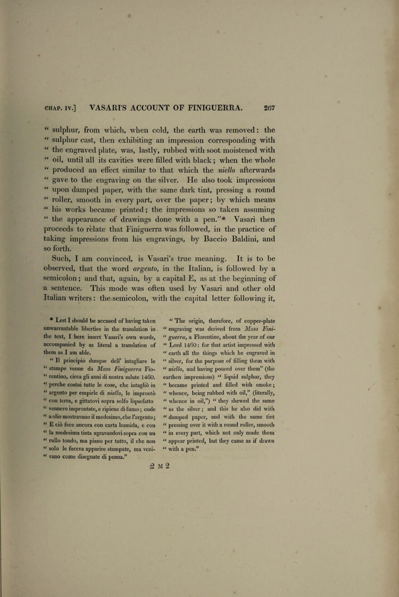 “ sulphur, from which, when cold, the earth was removed: the “ sulphur cast, then exhibiting an impression corresponding with  the engraved plate, was, lastly, rubbed with soot moistened with “ oil, until all its cavities were filled with black; when the whole “ produced an effect similar to that which the niello afterwards “ gave to the engraving on the silver. He also took impressions “ upon damped paper, with the same dark tint, pressing a round “ roller, smooth in every part, over the paper; by which means “ his works became printed; the impressions so taken assuming “ the appearance of drawings done with a pen.”* Vasari then proceeds to relate that Finiguerra was followed, in the practice of taking impressions from his engravings, by Baccio Baldini, and so forth. Such, I am convinced, is Vasari’s true meaning. It is to be observed, that the word argento, in the Italian, is followed by a semicolon; and that, again, by a capital E, as at the beginning of a sentence. This mode was often used by Vasari and other old Italian writers: the semicolon, with the capital letter following it. * Lest I should be accused of having taken unwarrantable liberties in the translation in the text, I here insert Vasari’s own words, accompanied by as literal a translation of them as I am able. “ II principio dunque dell’ intagliare le “ stampe venue da Maso Finiguerra Fio- “ rentino, circa gli anni di nostra salute 1460. “ perche costui tutte le cose, che intaglio in “ argento per empirle di niello, le impronth “ con terra, e gittatovi sopra solfo liquefatto “ vennero improntate, e ripiene di fumo; onde “ a olio mostravano il medesimo,che 1’argento; “ E cit> fece ancora con carta humida, e con “ la medesima tinta agravandovi sopra con un <c rullo tondo, ma piano per tutto, il che non “ solo le faceva apparire stampate, ma veni- “ vano come disegnate di penna.” “ The origin, therefore, of copper-plate “ engraving was derived from Maso Fini- “ guerra, a Florentine, about the year of our “ Lord 1460: for that artist impressed with “ earth all the things which he engraved in “ silver, for the purpose of filling them with 11 niello, and having poured over them” (the earthen impressions) “ liquid sulphur, they “ became printed and filled with smoke; “ whence, being rubbed with oil,” (literally, “ whence in oil,”) “ they shewed the same “ as the silver; and this he also did with “ damped paper, and with the same tint “ pressing over it with a round roller, smooth “ in every part, which not only made them “ appear printed, but they came as if drawn “ with a lien.”