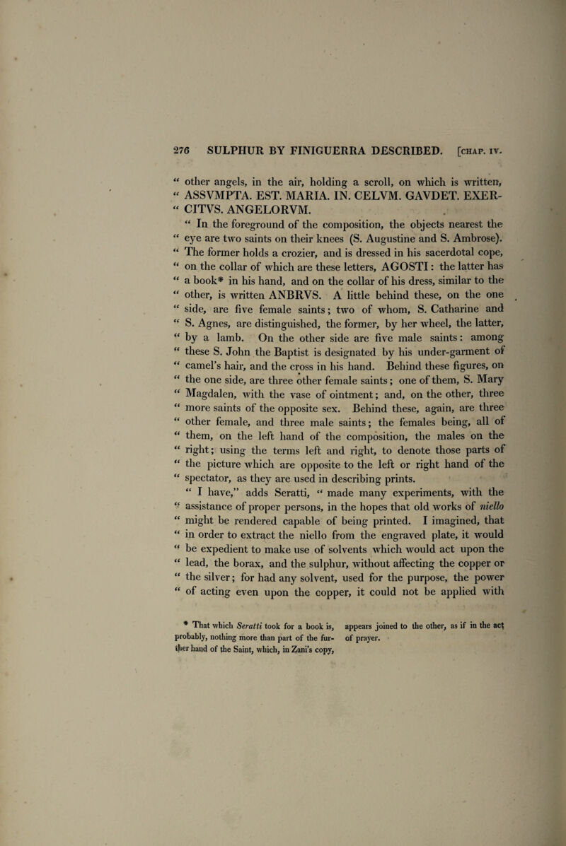 “ other angels, in the air, holding a scroll, on which is written, “ ASSVMPTA. EST. MARIA. IN. CELVM. GAVDET. EXER- “ CITVS. ANGELORVM. “ In the foreground of the composition, the objects nearest the “ eye are two saints on their knees (S. Augustine and S. Ambrose). “ The former holds a crozier, and is dressed in his sacerdotal cope, “ on the collar of which are these letters, AGOSTI: the latter has “ a book* in his hand, and on the collar of his dress, similar to the “ other, is written ANBRVS. A little behind these, on the one “ side, are five female saints; two of whom, S. Catharine and “ S. Agnes, are distinguished, the former, by her wheel, the latter, “ by a lamb. On the other side are five male saints: among “ these S. John the Baptist is designated by his under-garment of “ camel’s hair, and the cross in his hand. Behind these figures, on the one side, are three other female saints; one of them, S. Mary “ Magdalen, with the vase of ointment; and, on the other, three “ more saints of the opposite sex. Behind these, again, are three “ other female, and three male saints; the females being, all of “ them, on the left hand of the composition, the males on the “ right; using the terms left and right, to denote those parts of “ the picture which are opposite to the left or right hand of the “ spectator, as they are used in describing prints. “ I have,” adds Seratti, “ made many experiments, with the assistance of proper persons, in the hopes that old works of niello “ might be rendered capable of being printed. I imagined, that “ in order to extract the niello from the engraved plate, it would ** be expedient to make use of solvents which would act upon the “ lead, the borax, and the sulphur, without affecting the copper or “ the silver; for had any solvent, used for the purpose, the power “ of acting even upon the copper, it could not be applied with * That which Seratti took for a book is, appears joined to the other, as if in the ac^ probably, nothing more than part of the fur- of prayer, ther hand of the Saint, which, in Zani’s copy.
