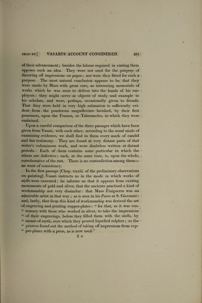 of their advancement; besides the labour required in casting them opposes such an idea. They were not used for the purpose of throwing off impressions on paper; nor were they fitted for such a purpose. The most natural conclusion appears to be, that they were made by Maso with great care, as interesting memorials of works which he was soon to deliver into the hands of his em¬ ployers : they might serve as objects of study and example to his scholars, and were, perhaps, occasionally given to friends. That they were held in very high estimation is sufficiently evi¬ dent from the ponderous magnificence lavished, by their first possessors, upon the Frames, or Tabernacles, in which they were enshrined. Upon a careful comparison of the three passages which have been given from Vasari, with each other, according to the usual mode of examining evidence, we shall find in them every mark of candid and fair testimony. They are found at very distant parts of that writer’s voluminous work, and were doubtless written at distant periods. Each of them contains some particular in which the others are defective; each, at the same time, is, upon the whole, corroborative of the rest. There is no contradiction among them— no want of consistency. In the first passage (Chap, xxxiii. of the preliminary observations on painting) Vasari instructs us in the mode in which works of niello were executed: he informs us that it appears from existing monuments of gold and silver, that the ancients practised a kind of workmanship not very dissimilar: that Maso Finiguerra was an admirable artist in that way ; as is seen in his Paxes at S. Giovanni: and, lastly, that from this kind of workmanship was derived the art of engraving and printing copper-plates: “ for that, as it was cus-  tomary with those who worked in silver, to take the impressions “ of their engravings, before they filled them with the niello, by “ means of earth, over which they poured liquefied sulphur; so the “ printers found out the method of taking off impressions from cop- “ per-plates with a press, as is now used.” 2 o