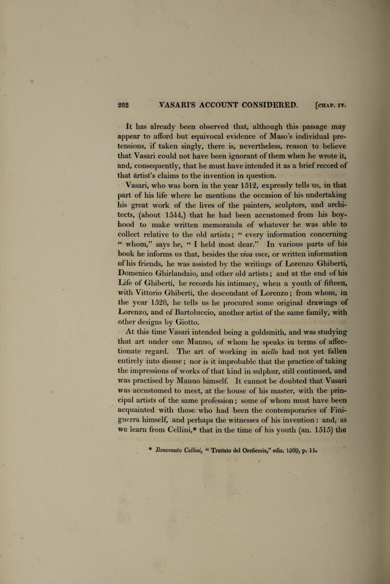 It has already been observed that, although this passage may appear to afford but equivocal evidence of Maso’s individual pre¬ tensions, if taken singly, there is, nevertheless, reason to believe that Vasari could not have been ignorant of them when he wrote it, and, consequently, that he must have intended it as a brief record of that artist’s claims to the invention in question. Vasari, who was born in the year 1512, expressly tells us, in that part of his life where he mentions the occasion of his undertaking his great work of the lives of the painters, sculptors, and archi¬ tects, (about 1544,) that he had been accustomed from his boy¬ hood to make written memoranda of whatever he was able to collect relative to the old artists; “ every information concerning “ whom,” says he, “ I held most dear.” In various parts of his book he informs us that, besides the viva voce, or written information of his friends, he was assisted by the writings of Lorenzo Ghiberti, Domenico Ghirlandaio, and other old artists; and at the end of his Life of Ghiberti, he records his intimacy, when a youth of fifteen, with Vittorio Ghiberti, the descendant of Lorenzo; from whom, in the year 1528, he tells us he procured some original drawings of Lorenzo, and of Bartoluccio, another artist of the same family, with other designs by Giotto. At this time Vasari intended being a goldsmith, and was studying that art under one Manno, of whom he speaks in terms of affec¬ tionate regard. The art of working in niello had not yet fallen entirely into disuse ; nor is it improbable that the practice of taking the impressions of works of that kind in sulphur, still continued, and was practised by Manno himself. It cannot be doubted that Vasari was accustomed to meet, at the house of his master, with the prin¬ cipal artists of the same profession; some of whom must have been acquainted with those who had been the contemporaries of Fini- guerra himself, and perhaps the witnesses of his invention : and, as we learn from Cellini,* that in the time of his youth (an. 1515) the * Benvenuto Cellini, “ Trattato del Oreficeria,” ediz. 1569, p. 11*