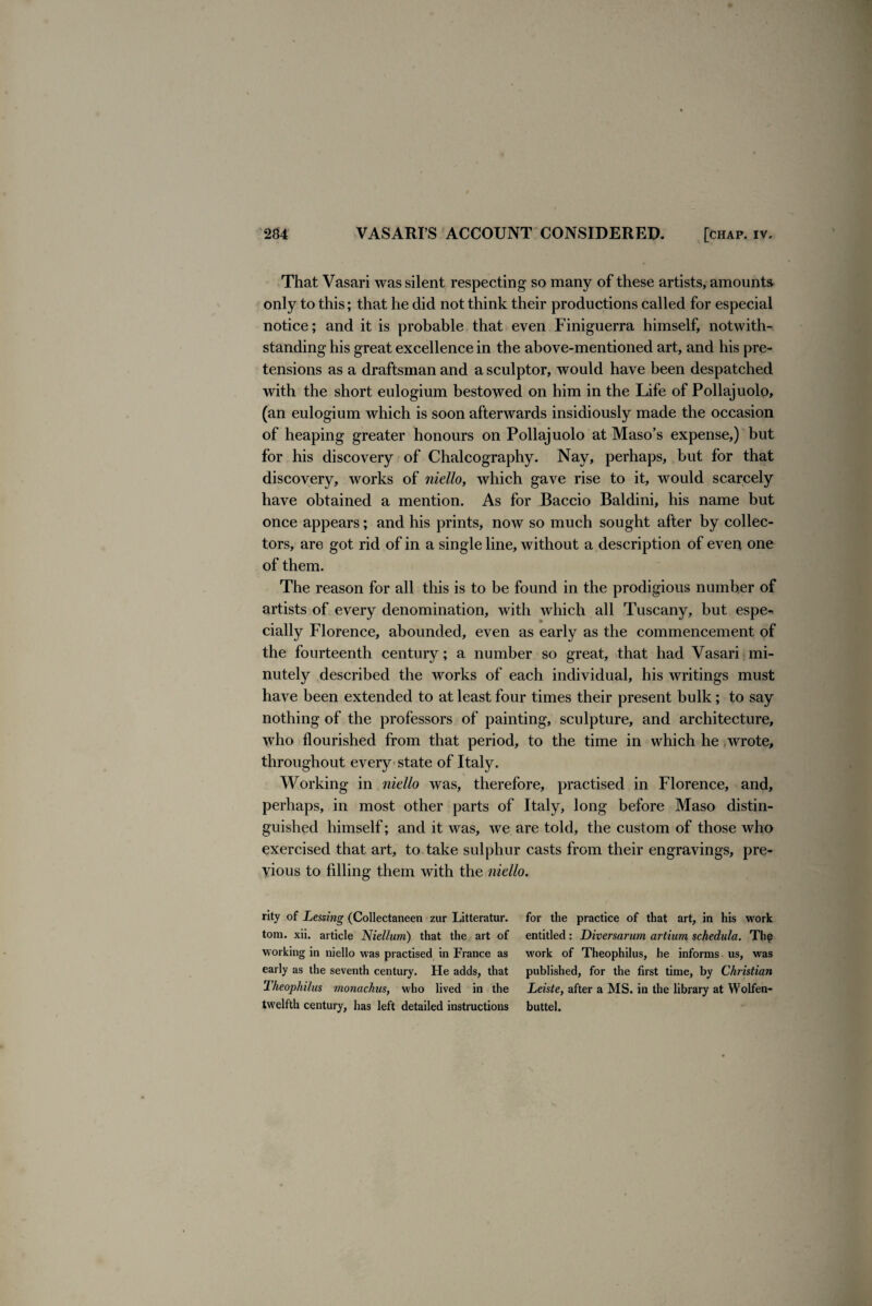 That Vasari was silent respecting so many of these artists, amounts only to this; that he did not think their productions called for especial notice; and it is probable that even Finiguerra himself, notwith¬ standing his great excellence in the above-mentioned art, and his pre¬ tensions as a draftsman and a sculptor, would have been despatched with the short eulogium bestowed on him in the Life of Pollajuolo, (an eulogium which is soon afterwards insidiously made the occasion of heaping greater honours on Pollajuolo at Maso’s expense,) but for his discovery of Chalcography. Nay, perhaps, but for that discovery, works of niello, which gave rise to it, would scarcely have obtained a mention. As for Baccio Baldini, his name but once appears; and his prints, now so much sought after by collec¬ tors, are got rid of in a single line, without a description of even one of them. The reason for all this is to be found in the prodigious number of artists of every denomination, with which all Tuscany, but espe-^ daily Florence, abounded, even as early as the commencement of the fourteenth century; a number so great, that had Vasari mi¬ nutely described the works of each individual, his writings must have been extended to at least four times their present bulk; to say nothing of the professors of painting, sculpture, and architecture, who flourished from that period, to the time in which he wrote, throughout every state of Italy. Working in niello was, therefore, practised in Florence, and, perhaps, in most other parts of Italy, long before Maso distin¬ guished himself; and it was, we are told, the custom of those who exercised that art, to take sulphur casts from their engravings, pre¬ vious to filling them with the niello. rity of Lessing (Collectaneen zur Litteratur. tom. xii. article Niellum) that the art of working in niello was practised in France as early as the seventh century. He adds, that Theophilus monachus, who lived in the twelfth century, has left detailed instructions for the practice of that art, in his work entitled : Diversarum artium schedulet. The work of Theophilus, he informs us, was published, for the first time, by Christian Leiste, after a MS. in the library at YVolfen- buttel.