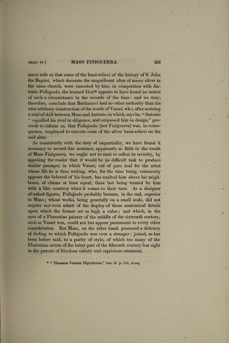 nucci tells us that some of the bassi-relievi of the history of S. John the Baptist, which decorate the magnificent altar of massy silver in the same church, were executed by him, in competition with An¬ tonio Pollajuolo, the learned Gori* appears to have found no notice of such a circumstance in the records of the time: and we may, therefore, conclude that Baldinucci had no other authority than his own arbitrary construction of the words of Vasari, who, after noticing a trial of skill between Maso and Antonio, in which, says he, “Antonio “ equalled his rival in diligence, and surpassed him in design,” pro¬ ceeds to inform us, that Pollajuolo (not Finiguerra) was, in conse¬ quence, employed to execute some of the silver bassi-relievi on the said altar. As consistently with the duty of impartiality, we have found it necessary to record this sentence, apparently so little to the credit of Maso Finiguerra, we ought not to omit to soften its severity, by apprising the reader that it would be no difficult task to produce similar passages, in which Vasari, out of pure zeal for the artist whose life he is then writing, who, for the time being, commonly appears the beloved of his heart, has exalted him above his neigh¬ bours, of claims at least equal; these last being treated by him with a like courtesy when it comes to their turn. As a designer of naked figures, Pollajuolo probably became, in the end, superior to Maso; whose works, being generally on a small scale, did not require nor even admit of the display of those anatomical details upon which the former set so high a value; and which, in the eyes of a Florentine painter of the middle of the sixteenth century, such as Vasari was, could not but appear paramount to every other consideration. But Maso, on the other hand, possessed a delicacy of feeling to which Pollajuolo was ever a stranger: joined, as has been before said, to a purity of style, of which too many of the Florentine artists of the latter part of the fifteenth century lost sight in the pursuit of frivolous variety and capricious ornament. # “ Thesaurus Veterum Diptychorum,” tom. iii. p. 310, et seq.