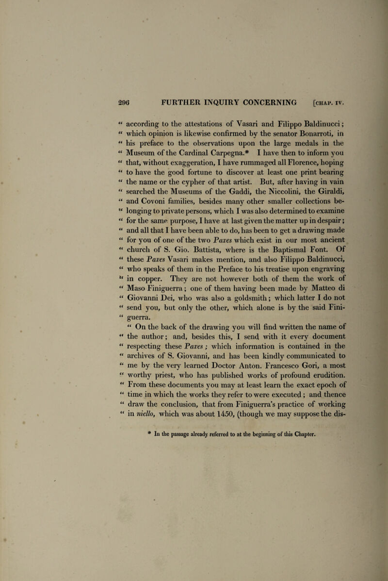 “ according to the attestations of Vasari and Filippo Baldinucci; “ which opinion is likewise confirmed by the senator Bonarroti, in “ his preface to the observations upon the large medals in the “ Museum of the Cardinal Carpegna.* I have then to inform you “ that, without exaggeration, I have rummaged all Florence, hoping “ to have the good fortune to discover at least one print bearing “ the name or the cypher of that artist. But, after having in vain “ searched the Museums of the Gaddi, the Niccolini, the Giraldi, “ and Covoni families, besides many other smaller collections be- “ longing to private persons, which I was also determined to examine “ for the same purpose, I have at last given the matter up in despair; “ and all that I have been able to do, has been to get a drawing made “ for you of one of the two Paxes which exist in our most ancient “ church of S. Gio. Battista, where is the Baptismal Font. Of “ these Paxes Vasari makes mention, and also Filippo Baldinucci, “ who speaks of them in the Preface to his treatise upon engraving u in copper. They are not however both of them the work of “ Maso Finiguerra; one of them having been made by Matteo di “ Giovanni Dei, who was also a goldsmith; which latter I do not “ send you, but only the other, which alone is by the said Fini- “ guerra. “ On the back of the drawing you will find written the name of “ the author; and, besides this, I send with it every document “ respecting these Paxes; which information is contained in the “ archives of S. Giovanni, and has been kindly communicated to “ me by the very learned Doctor Anton. Francesco Gori, a most “ worthy priest, who has published works of profound erudition. “ From these documents you may at least learn the exact epoch of “ time in which the works they refer to were executed; and thence “ draw the conclusion, that from Finiguerra’s practice of working “ in niello, which was about 1450, (though we may suppose the dis- # In the passage already referred to at the beginning of this Chapter.