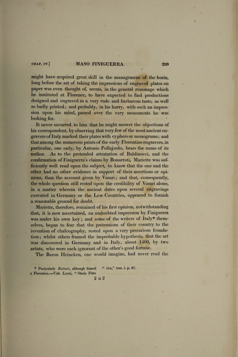 might have acquired great skill in the management of the burin, long before the art of taking the impressions of engraved plates on paper was even thought of, seems, in the general rummage which he instituted at Florence, to have expected to find productions designed and engraved in a very rude and barbarous taste, as well as badly printed; and probably, in his hurry, with such an impres¬ sion upon his mind, passed over the very monuments he was looking for. It never occurred to him that he might answer the objections of his correspondent, by observing that very few of the most ancient en¬ gravers of Italy marked their plates with cyphers or monograms; and that among the numerous prints of the early Florentine engravers, in particular, one only, by Antonio Pollajuolo, bears the name of its author. As to the pretended attestation of Baldinucci, and the confirmation of Finiguerra’s claims by Bonarroti, Mariette was suf¬ ficiently well read upon the subject, to know that the one and the other had no other evidence in support of their assertions or opi¬ nions, than the account given by Vasari; and that, consequently, the whole question still rested upon the credibility of Vasari alone, in a matter wherein the ancient dates upon several engravings executed in Germany or the Low Countries, appeared to furnish a reasonable ground for doubt. Mariette, therefore, remained of his first opinion, notwithstanding that, it is now ascertained, an undoubted impression by Finiguerra was under his own key; and some of the writers of Italy* them¬ selves, began to fear that the pretensions of their country to the invention of chalcography, rested upon a very precarious founda¬ tion ; whilst others framed the improbable hypothesis, that the art was discovered in Germany and in Italy, about 1460, by two artists, who were each ignorant of the other’s good fortune. The Baron Heineken, one would imagine, had never read the * Particularly Bottari, although hirasel “ rica,” tom. i. p. 87- a Florentine.—Vide Lanzi, “ Storia Pitto 2