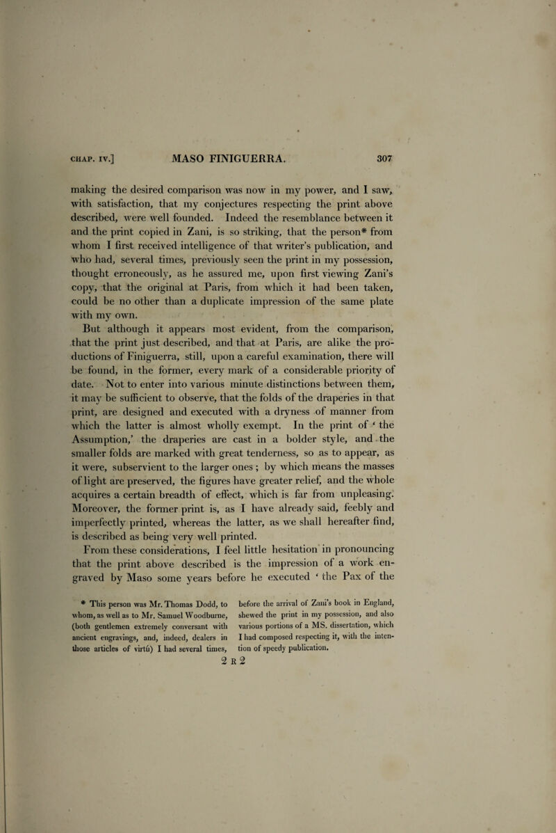 making the desired comparison was now in my power, and I saw, with satisfaction, that my conjectures respecting the print above described, were well founded. Indeed the resemblance between it and the print copied in Zani, is so striking, that the person* from whom I first received intelligence of that writer’s publication, and who had, several times, previously seen the print in my possession, thought erroneously, as he assured me, upon first viewing Zani’s copy, that the original at Paris, from which it had been taken, could be no other than a duplicate impression of the same plate with my own. But although it appears most evident, from the comparison, that the print just described, and that at Paris, are alike the pro¬ ductions of Finiguerra, still, upon a careful examination, there will be found, in the former, every mark of a considerable priority of date. Not to enter into various minute distinctions between them, it may be sufficient to observe, that the folds of the draperies in that print, are designed and executed with a dryness of manner from which the latter is almost wholly exempt. In the print of ‘ the Assumption,’ the draperies are cast in a bolder style, and the smaller folds are marked with great tenderness, so as to appear, as it were, subservient to the larger ones ; by which means the masses of light are preserved, the figures have greater relief, and the whole acquires a certain breadth of effect, which is far from unpleasing. Moreover, the former print is, as I have already said, feebly and imperfectly printed, whereas the latter, as we shall hereafter find, is described as being very well printed. From these considerations, I feel little hesitation in pronouncing that the print above described is the impression of a work en¬ graved by Maso some years before he executed ‘ the Pax of the * This person was Mr. Thomas Dodd, to before the arrival of Zaui’s book in England, whom, as well as to Mr. Samuel Woodburne, shewed the print in my possession, and also (both gentlemen extremely conversant with various portions of a MS. dissertation, which ancient engravings, and, indeed, dealers in I had composed respecting it, with the inten- tfiose articles of virtu) I had several times, tion of speedy publication. 2 R 2