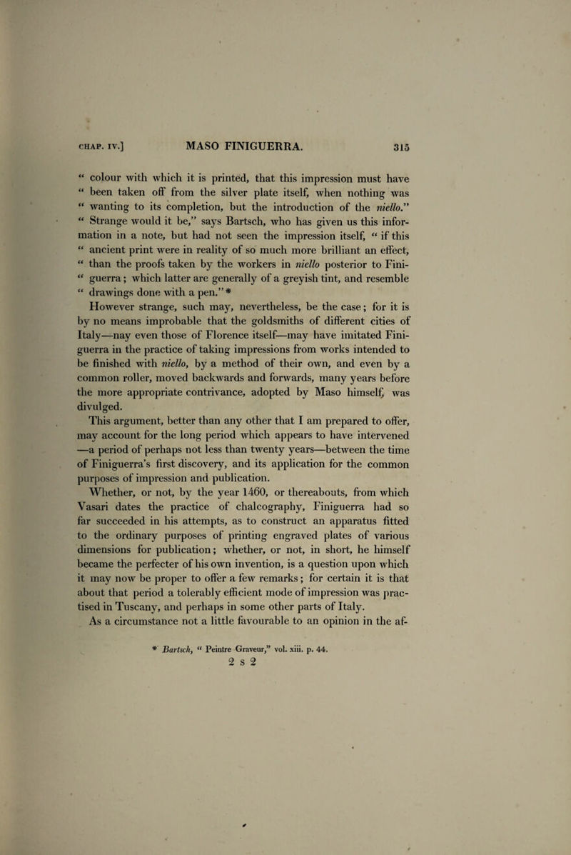 “ colour with which it is printed, that this impression must have “ been taken off from the silver plate itself, when nothing was “ wanting to its completion, but the introduction of the niello.” “ Strange would it be,” says Bartsch, who has given us this infor¬ mation in a note, but had not seen the impression itself, “ if this “ ancient print were in reality of so much more brilliant an effect, “ than the proofs taken by the workers in niello posterior to Fini- “ guerra; which latter are generally of a greyish tint, and resemble “ drawings done with a pen.”* However strange, such may, nevertheless, be the case; for it is by no means improbable that the goldsmiths of different cities of Italy—nay even those of Florence itself—may have imitated Fini- guerra in the practice of taking impressions from works intended to be finished with niello, by a method of their own, and even by a common roller, moved backwards and forwards, many years before the more appropriate contrivance, adopted by Maso himself, was divulged. This argument, better than any other that I am prepared to offer, may account for the long period which appears to have intervened —a period of perhaps not less than twenty years—between the time of Finiguerra’s first discovery, and its application for the common purposes of impression and publication. Whether, or not, by the year 1460, or thereabouts, from which Vasari dates the practice of chalcography, Finiguerra had so far succeeded in his attempts, as to construct an apparatus fitted to the ordinary purposes of printing engraved plates of various dimensions for publication; whether, or not, in short, he himself became the perfecter of his own invention, is a question upon which it may now be proper to offer a few remarks; for certain it is that about that period a tolerably efficient mode of impression was prac¬ tised in Tuscany, and perhaps in some other parts of Itaty. As a circumstance not a little favourable to an opinion in the af- * Bartsch, “ Peintre Graveur,” vol. xiii, p. 44. 2 s 2