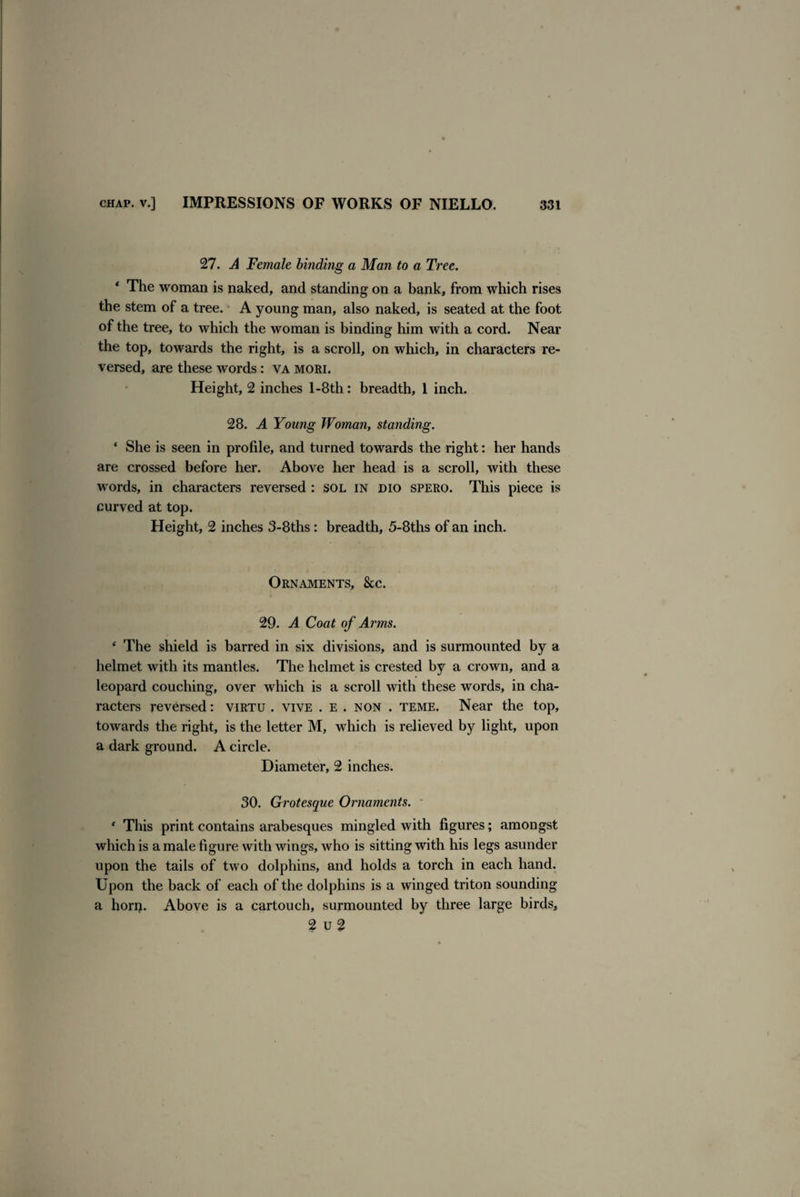 27. A Female binding a Man to a Tree. * The woman is naked, and standing on a bank, from which rises the stem of a tree. A young man, also naked, is seated at the foot of the tree, to which the woman is binding him with a cord. Near the top, towards the right, is a scroll, on which, in characters re¬ versed, are these words: va mori. Height, 2 inches l-8th: breadth, 1 inch. 28. A Young Woman, standing. * She is seen in profile, and turned towards the right: her hands are crossed before her. Above her head is a scroll, with these words, in characters reversed : sol in dio spero. This piece is curved at top. Height, 2 inches 3-8ths: breadth, 5-8ths of an inch. Ornaments, See. 29. A Coat of Arms. ‘ The shield is barred in six divisions, and is surmounted by a helmet with its mantles. The helmet is crested by a crown, and a leopard couching, over which is a scroll with these words, in cha¬ racters reversed: virtu . vive . e . non . teme. Near the top, towards the right, is the letter M, which is relieved by light, upon a dark ground. A circle. Diameter, 2 inches. 30. Grotesque Ornaments. ‘ This print contains arabesques mingled with figures; amongst which is a male figure with wings, who is sitting with his legs asunder upon the tails of two dolphins, and holds a torch in each hand. Upon the back of each of the dolphins is a winged triton sounding a horp. Above is a cartouch, surmounted by three large birds, 2 u 2