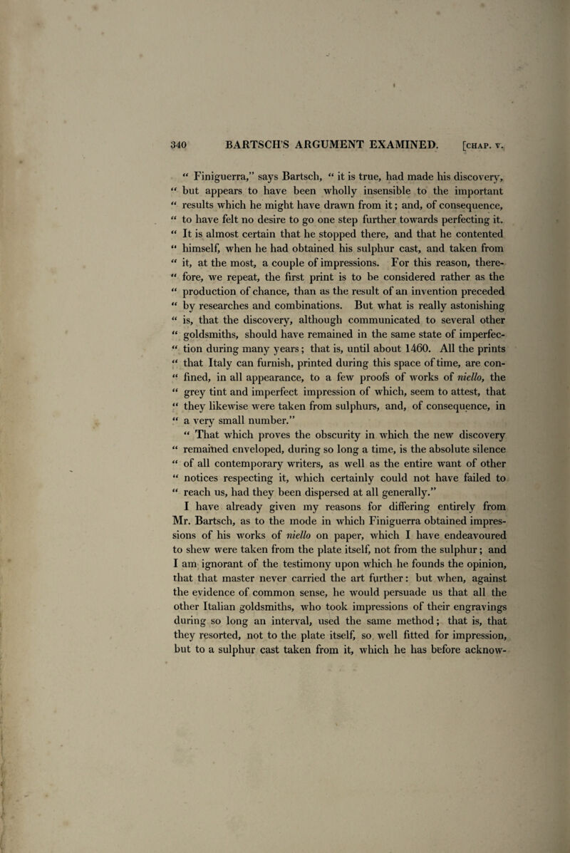 “ Finiguerra,” says Bartsch, “ it is true, had made his discovery, “ but appears to have been wholly insensible to the important “ results which he might have drawn from it; and, of consequence, “ to have felt no desire to go one step further towards perfecting it. “ It is almost certain that he stopped there, and that he contented “ himself, when he had obtained his sulphur cast, and taken from “ it, at the most, a couple of impressions. For this reason, there- “ fore, we repeat, the first print is to be considered rather as the “ production of chance, than as the result of an invention preceded “ by researches and combinations. But what is really astonishing “ is, that the discovery, although communicated to several other “ goldsmiths, should have remained in the same state of imperfec- “ tion during many years; that is, until about 1460. All the prints “ that Italy can furnish, printed during this space of time, are con- “ fined, in all appearance, to a few proofs of works of niello, the “ grey tint and imperfect impression of which, seem to attest, that “ they likewise were taken from sulphurs, and, of consequence, in “ a very small number.” “ That which proves the obscurity in which the new discovery “ remained enveloped, during so long a time, is the absolute silence “ of all contemporary writers, as well as the entire want of other “ notices respecting it, which certainly could not have failed to “ reach us, had they been dispersed at all generally.” I have already given my reasons for differing entirely from Mr. Bartsch, as to the mode in which Finiguerra obtained impres¬ sions of his works of niello on paper, which I have endeavoured to shew were taken from the plate itself, not from the sulphur; and I am ignorant of the testimony upon which he founds the opinion, that that master never carried the art further: but when, against the evidence of common sense, he would persuade us that all the other Italian goldsmiths, who took impressions of their engravings during so long an interval, used the same method; that is, that they resorted, not to the plate itself, so well fitted for impression, but to a sulphur cast taken from it, which he has before acknow-