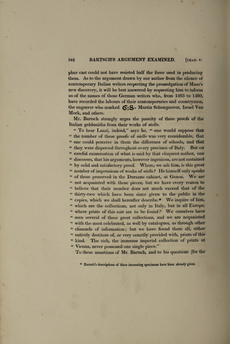 phur cast could not have resisted half the force used in producing them. As to the argument drawn by our author from the silence of contemporary Italian writers respecting the promulgation of Maso’s new discovery, it will be best answered by requesting him to inform us of the names of those German writers who, from 1465 to 1480, have recorded the labours of their contemporaries and countrymen, the engraver who marked <ks- Martin Schongauver, Israel Van Meek, and others. Mr. Bartsch strongly urges the paucity of these proofs of the Italian goldsmiths from their works of niello. “ To hear Lanzi, indeed,” says he, “ one would suppose that “ the number of these proofs of niello was very considerable, that “ one could perceive in them the difference of schools, and that “ they were dispersed throughout every province of Italy. But on “ careful examination of what is said by that eloquent author, one “ discovers, that his arguments, however ingenious, are not sustained “ by solid and satisfactory proof Where, we ask him, is this great “ number of impressions of works of niello ? He himself only speaks “ of those preserved in the Durazzo cabinet, at Genoa. We are “ not acquainted with those pieces, but we have every reason to “ believe that their number does not much exceed that of the “ thirty-two which have been since given to the public in the “ copies, which we shall hereafter describe.* We inquire of him, “ which are the collections, not only in Italy, but in all Europe, “ where prints of this sort are to be found ? We ourselves have “ seen several of these great collections, and we are acquainted “ with the most celebrated, as well by catalogues, as through other “ channels of information; but we have found them all, either “ entirely destitute of, or very scantily provided with, prints of this “ kind. The rich, the immense imperial collection of prints at “ Vienna, never possessed one single piece.” To these assertions of Mr. Bartsch, and to his questions (for the Bartsch’s descriptions of these interesting specimens have been already given. r /