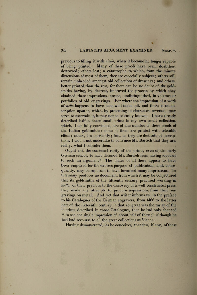 previous to filling it with niello, when it became no longer capable of being printed. Many of these proofs have been, doubtless, destroyed; others lost; a catastrophe to which, from the minute dimensions of most of them, they are especially subject; others still remain, unheeded, amongst old collections of drawings; and others, better printed than the rest, for there can be no doubt of the gold¬ smiths having, by degrees, improved the process by which they obtained these impressions, escape, undistinguished, in volumes or portfolios of old engravings. For where the impression of a work of niello happens to have been well taken off, and there is no in¬ scription upon it, which, by presenting its characters reversed, may serve to ascertain it, it may not be so easily known. I have already described half a dozen small prints in my own small collection, which, I am fully convinced, are of the number of these proofs of the Italian goldsmiths: some of them are printed with tolerable effect; others, less perfectly; but, as they are destitute of inscrip¬ tions, I would not undertake to convince Mr. Bartsch that they are, really, what I consider them. Ought not the confessed rarity of the prints, even of the early German school, to have deterred Mr. Bartsch from having recourse to such an argument? The plates of all these appear to have been engraved for the express purpose of publication, and, conse¬ quently, may be supposed to have furnished many impressions: for Germany produces no document, from which it may be conjectured that its goldsmiths of the fifteenth century practised working in niello, or that, previous to the discovery of a well constructed press, they made any attempts to procure impressions from their en¬ gravings on metal. And yet that writer informs us, in the preface to his Catalogues of the German engravers, from 1466 to the latter part of the sixteenth century, “ that so great was the rarity of the “ prints described in those Catalogues, that he had only chanced “ to see one single impression of about half of themalthough he had had recourse to all the great collections at Vienna. Having demonstrated, as he conceives, that few, if any, of these