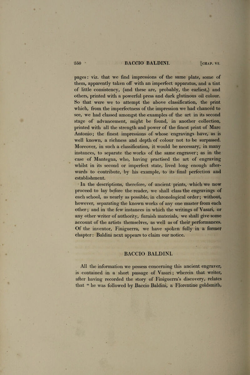 pages: viz. that we find impressions of the same plate, some of them, apparently taken off with an imperfect apparatus, and a tint of little consistency, (and these are, probably, the earliest,) and others, printed with a powerful press and dark glutinous oil colour. So that were we to attempt the above classification, the print which, from the imperfectness of the impression we had chanced to see, we had classed amongst the examples of the art in its second stage of advancement, might be found, in another collection, printed with all the strength and power of the finest print of Marc Antonio; the finest impressions of whose engravings have, as is well known, a richness and depth of colour not to be surpassed. Moreover, in such a classification, it would be necessary, in many instances, to separate the works of the same engraver; as in the case of Mantegna, who, having practised the art of engraving whilst in its second or imperfect state, lived long enough after¬ wards to contribute, by his example, to its final perfection and establishment. In the descriptions, therefore, of ancient prints, which we now proceed to lay before the reader, we shall class the engravings of each school, as nearly as possible, in chronological order; without, however, separating the known works of any one master from each other; and in the few instances in which the writings of Vasari, or any other writer of authority, furnish materials, we shall give some account of the artists themselves, as well as of their performances. Of the inventor, Finiguerra, we have spoken fully in a former chapter: Baldini next appears to claim our notice. BACCIO BALDINI. All the information we possess concerning this ancient engraver, is contained in a short passage of Vasari; wherein that writer, after having recorded the story of Finiguerra’s discovery, relates that “ he was followed by Baccio Baldini, a Florentine goldsmith,